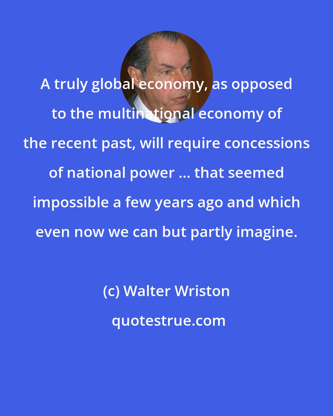 Walter Wriston: A truly global economy, as opposed to the multinational economy of the recent past, will require concessions of national power ... that seemed impossible a few years ago and which even now we can but partly imagine.