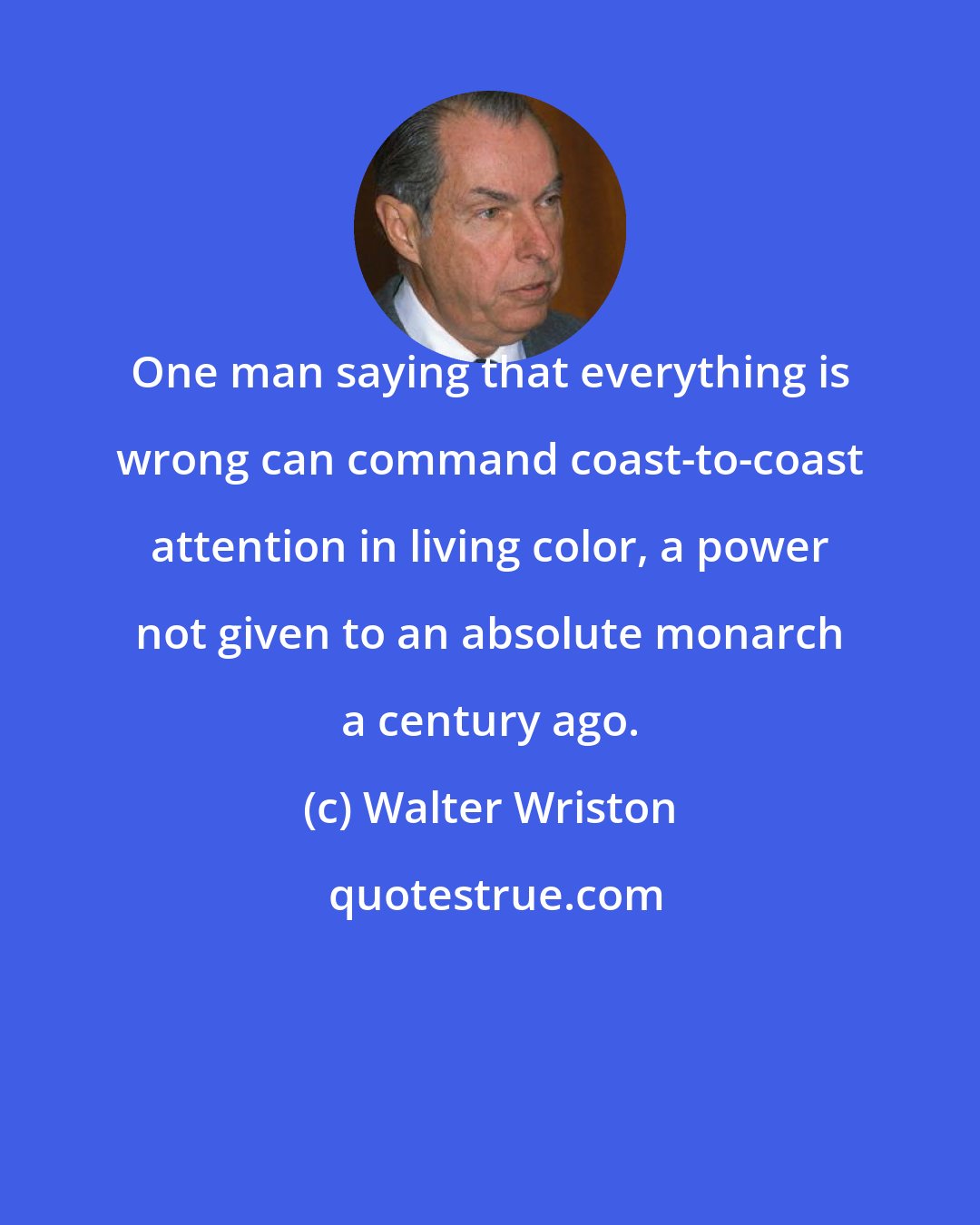 Walter Wriston: One man saying that everything is wrong can command coast-to-coast attention in living color, a power not given to an absolute monarch a century ago.
