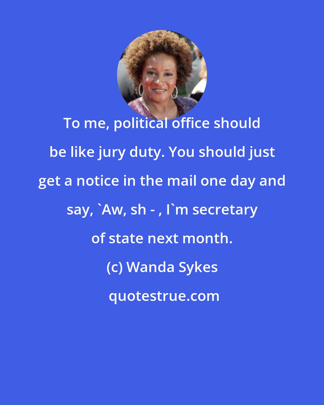 Wanda Sykes: To me, political office should be like jury duty. You should just get a notice in the mail one day and say, 'Aw, sh - , I'm secretary of state next month.