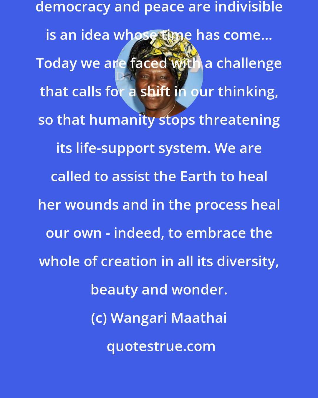 Wangari Maathai: Recognizing that sustainable development, democracy and peace are indivisible is an idea whose time has come... Today we are faced with a challenge that calls for a shift in our thinking, so that humanity stops threatening its life-support system. We are called to assist the Earth to heal her wounds and in the process heal our own - indeed, to embrace the whole of creation in all its diversity, beauty and wonder.