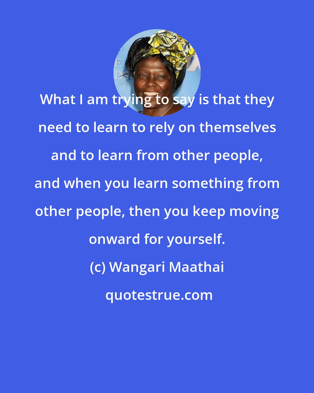Wangari Maathai: What I am trying to say is that they need to learn to rely on themselves and to learn from other people, and when you learn something from other people, then you keep moving onward for yourself.