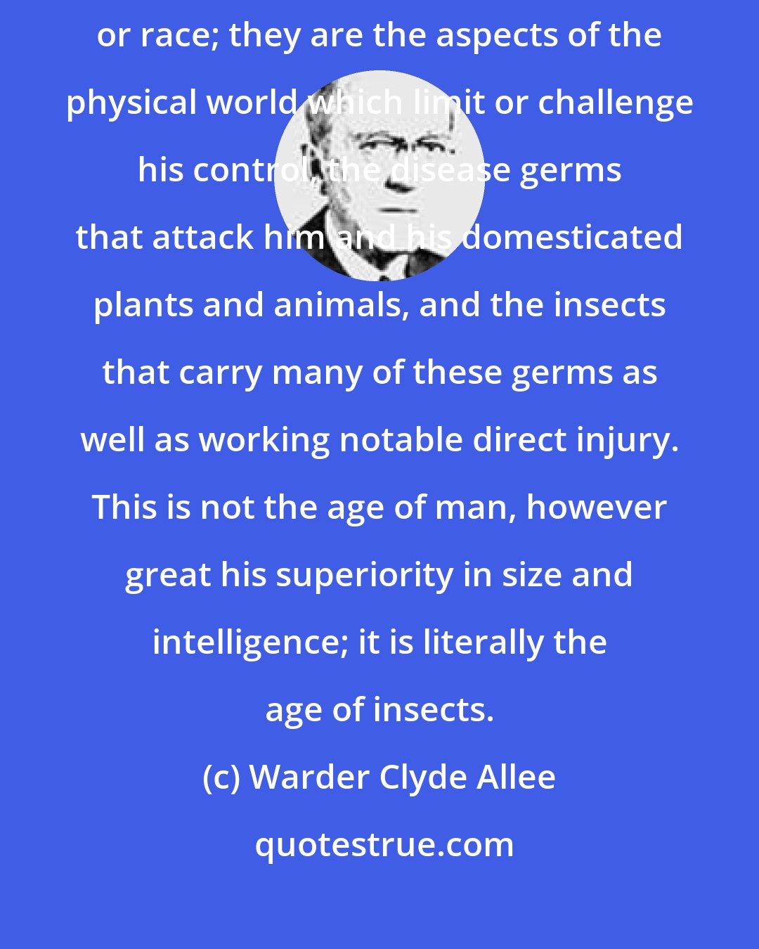 Warder Clyde Allee: The mortal enemies of man are not his fellows of another continent or race; they are the aspects of the physical world which limit or challenge his control, the disease germs that attack him and his domesticated plants and animals, and the insects that carry many of these germs as well as working notable direct injury. This is not the age of man, however great his superiority in size and intelligence; it is literally the age of insects.