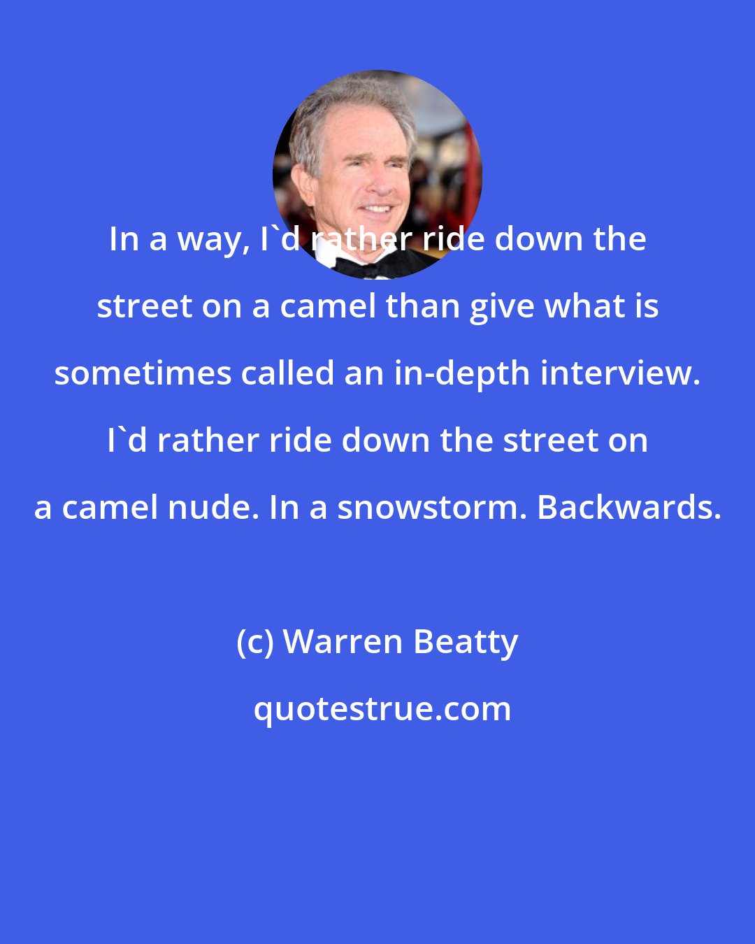 Warren Beatty: In a way, I'd rather ride down the street on a camel than give what is sometimes called an in-depth interview. I'd rather ride down the street on a camel nude. In a snowstorm. Backwards.