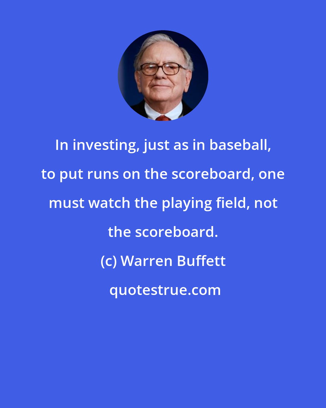 Warren Buffett: In investing, just as in baseball, to put runs on the scoreboard, one must watch the playing field, not the scoreboard.