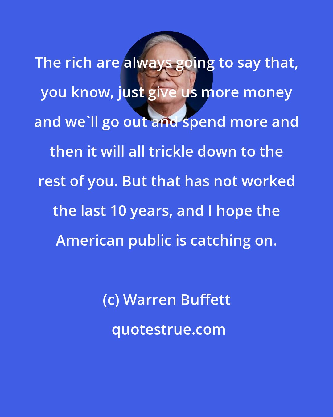 Warren Buffett: The rich are always going to say that, you know, just give us more money and we'll go out and spend more and then it will all trickle down to the rest of you. But that has not worked the last 10 years, and I hope the American public is catching on.