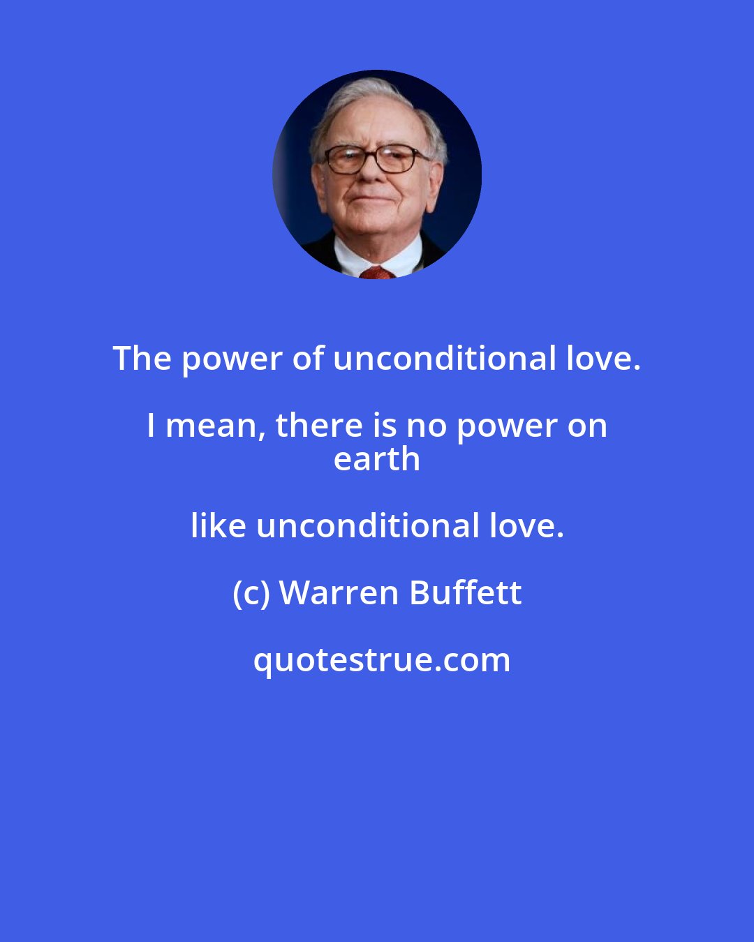 Warren Buffett: The power of unconditional love. I mean, there is no power on 
 earth like unconditional love.
