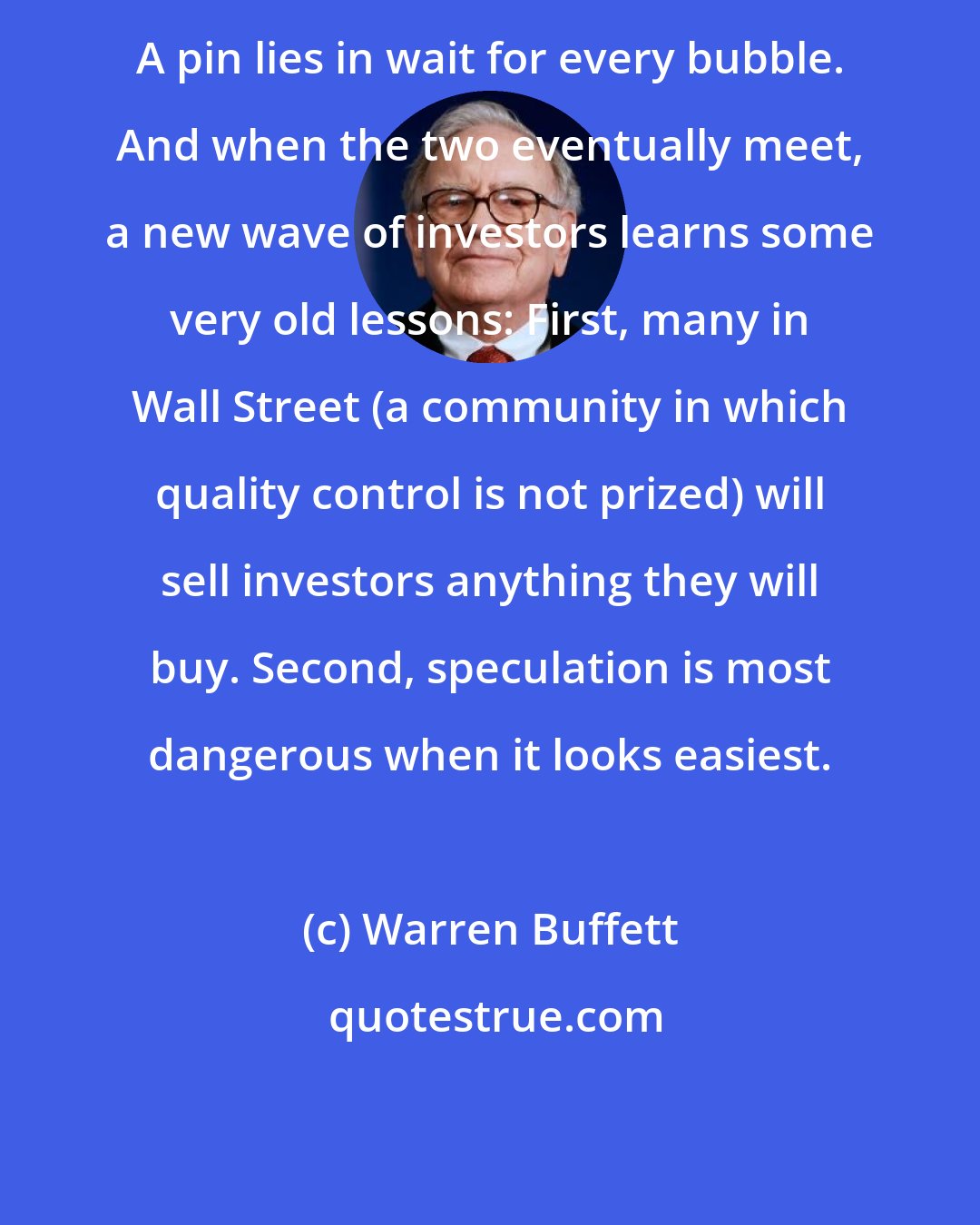 Warren Buffett: A pin lies in wait for every bubble. And when the two eventually meet, a new wave of investors learns some very old lessons: First, many in Wall Street (a community in which quality control is not prized) will sell investors anything they will buy. Second, speculation is most dangerous when it looks easiest.