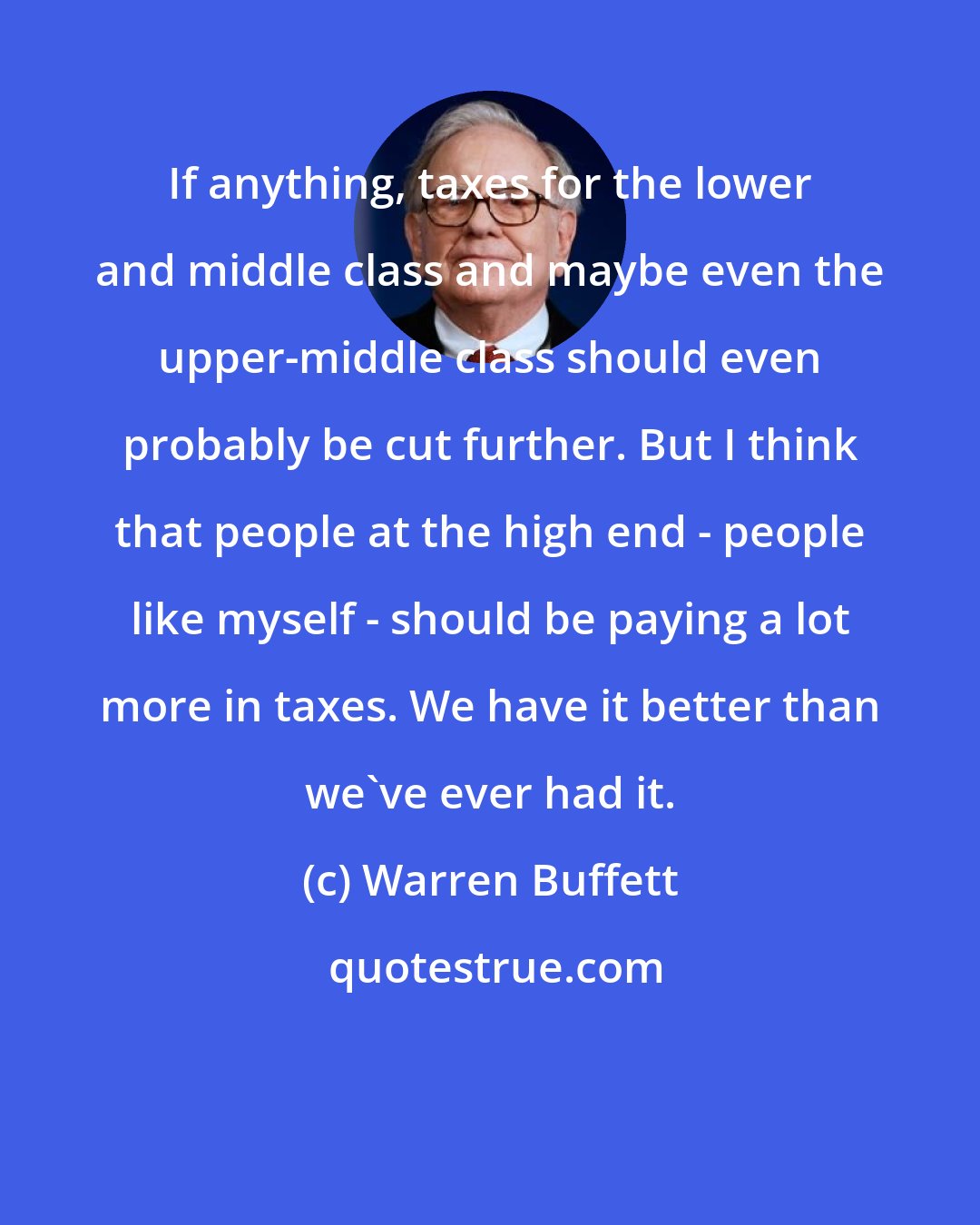 Warren Buffett: If anything, taxes for the lower and middle class and maybe even the upper-middle class should even probably be cut further. But I think that people at the high end - people like myself - should be paying a lot more in taxes. We have it better than we've ever had it.