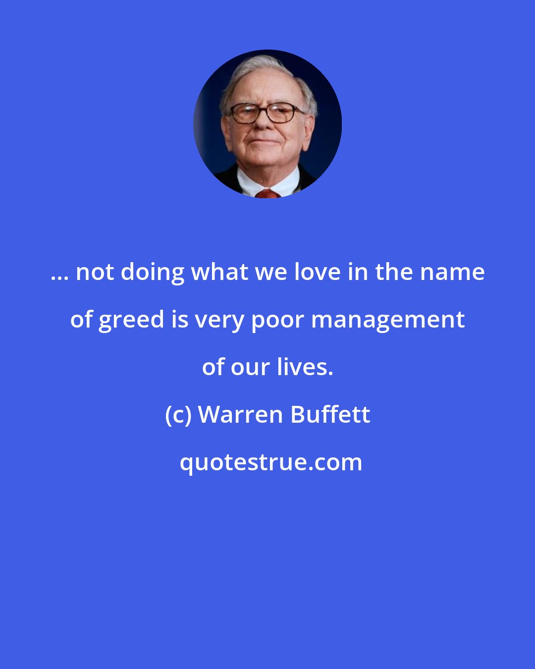 Warren Buffett: ... not doing what we love in the name of greed is very poor management of our lives.