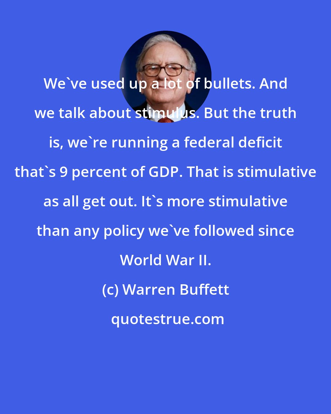 Warren Buffett: We've used up a lot of bullets. And we talk about stimulus. But the truth is, we're running a federal deficit that's 9 percent of GDP. That is stimulative as all get out. It's more stimulative than any policy we've followed since World War II.