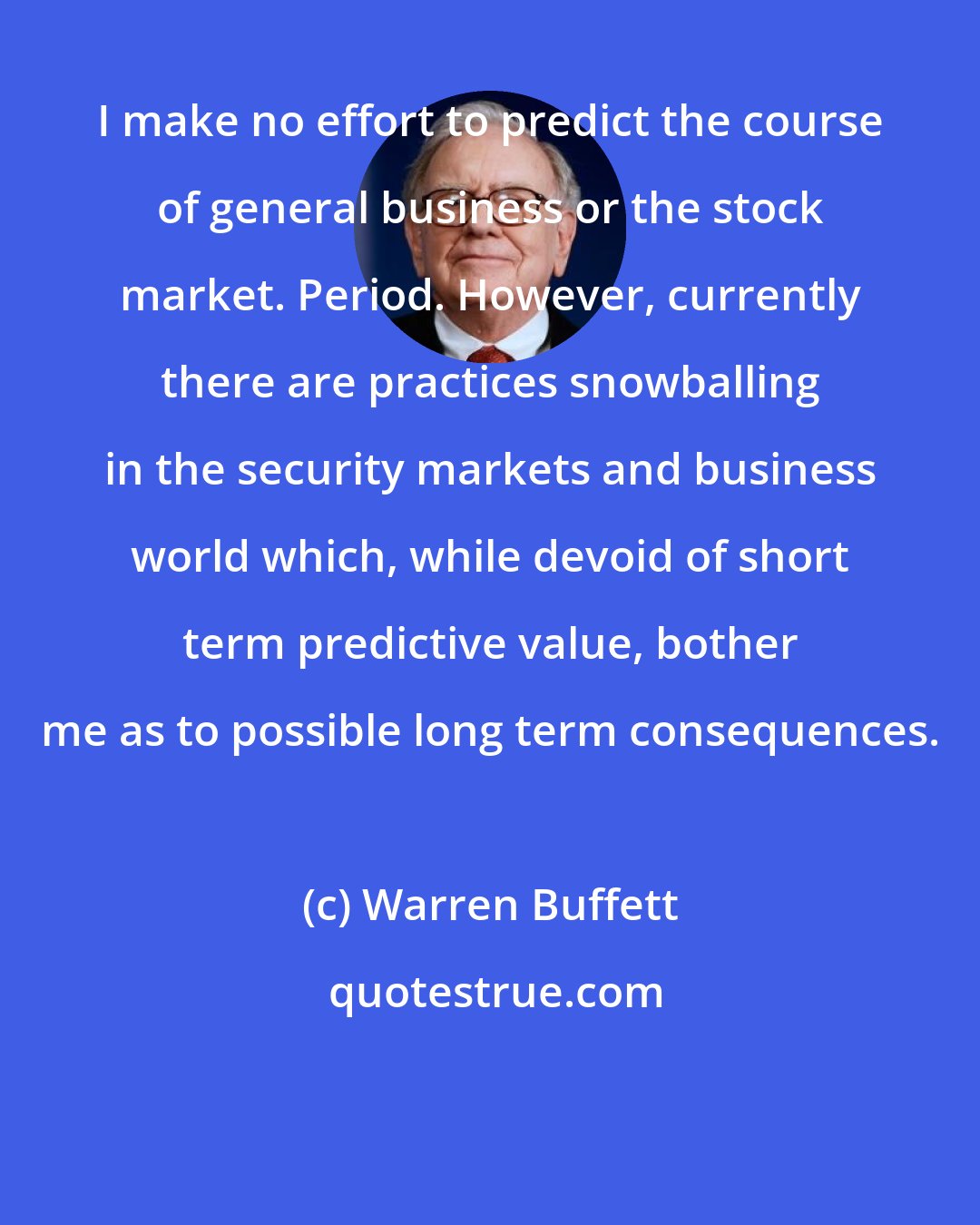 Warren Buffett: I make no effort to predict the course of general business or the stock market. Period. However, currently there are practices snowballing in the security markets and business world which, while devoid of short term predictive value, bother me as to possible long term consequences.
