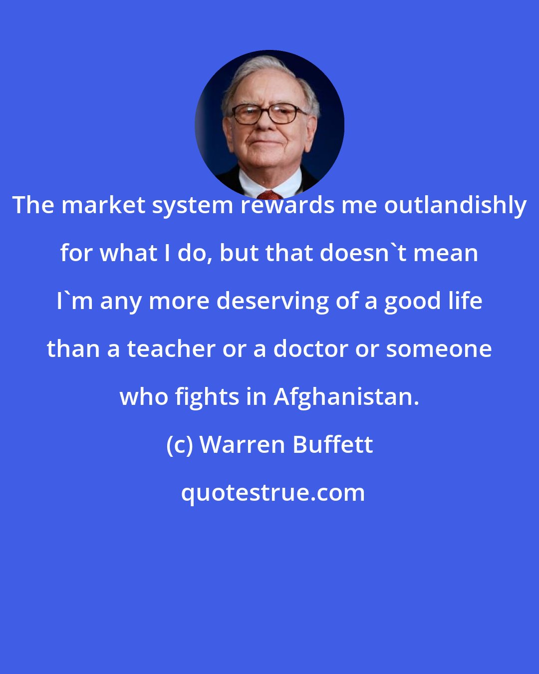 Warren Buffett: The market system rewards me outlandishly for what I do, but that doesn't mean I'm any more deserving of a good life than a teacher or a doctor or someone who fights in Afghanistan.