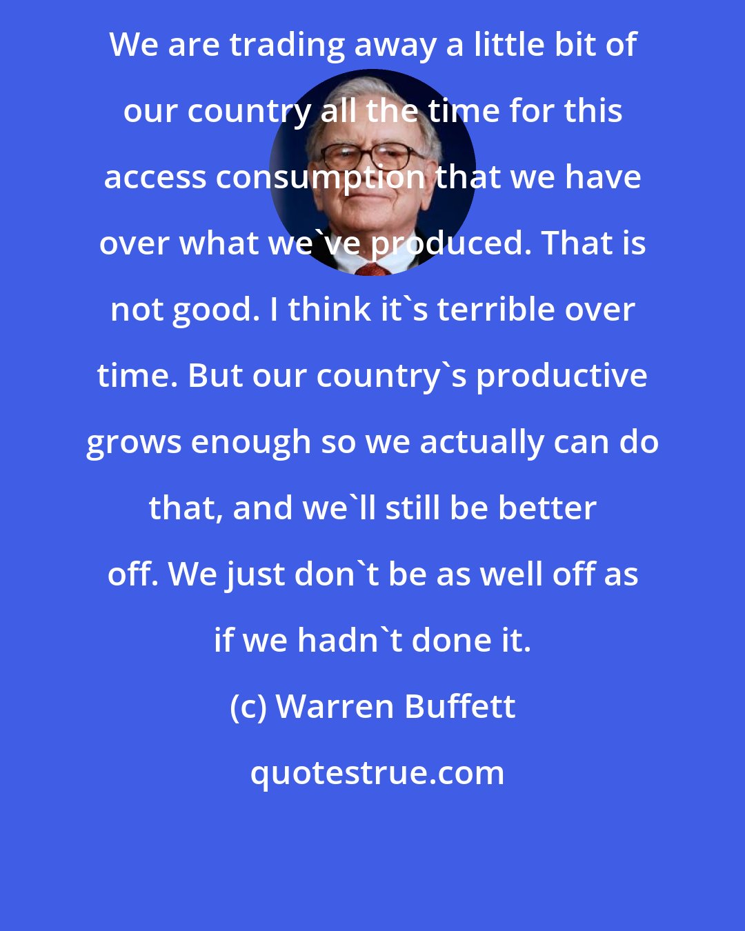 Warren Buffett: We are trading away a little bit of our country all the time for this access consumption that we have over what we've produced. That is not good. I think it's terrible over time. But our country's productive grows enough so we actually can do that, and we'll still be better off. We just don't be as well off as if we hadn't done it.