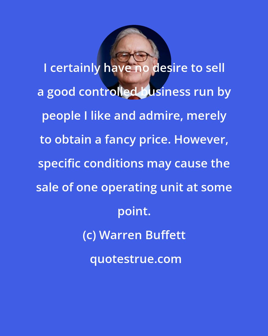 Warren Buffett: I certainly have no desire to sell a good controlled business run by people I like and admire, merely to obtain a fancy price. However, specific conditions may cause the sale of one operating unit at some point.