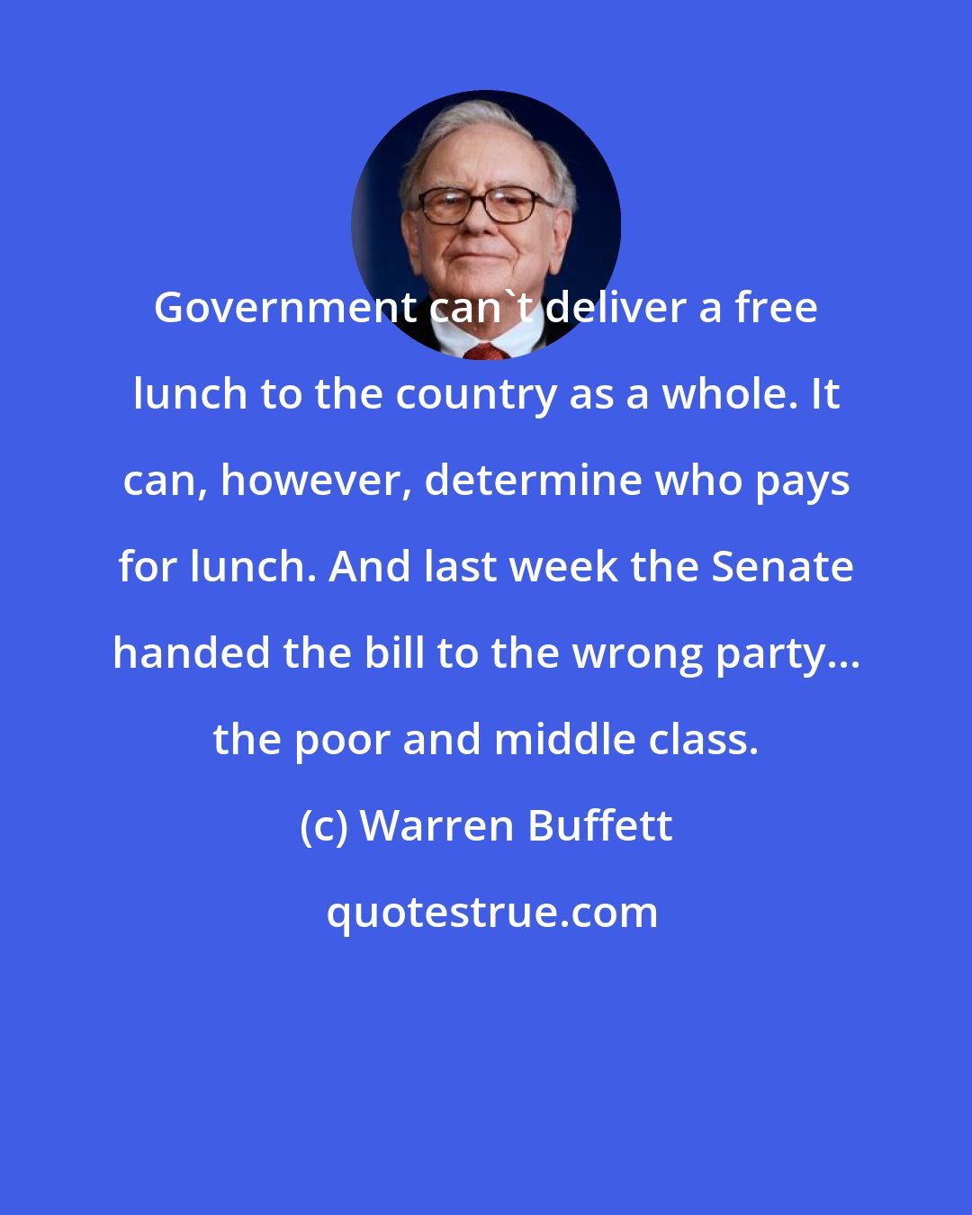 Warren Buffett: Government can't deliver a free lunch to the country as a whole. It can, however, determine who pays for lunch. And last week the Senate handed the bill to the wrong party... the poor and middle class.