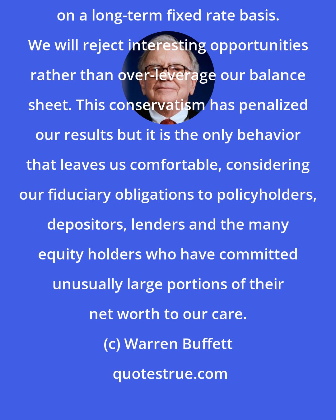 Warren Buffett: We rarely use much debt and, when we do, we attempt to structure it on a long-term fixed rate basis. We will reject interesting opportunities rather than over-leverage our balance sheet. This conservatism has penalized our results but it is the only behavior that leaves us comfortable, considering our fiduciary obligations to policyholders, depositors, lenders and the many equity holders who have committed unusually large portions of their net worth to our care.