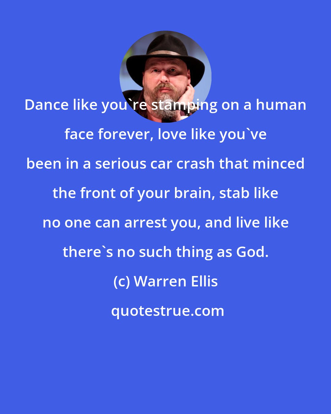 Warren Ellis: Dance like you're stamping on a human face forever, love like you've been in a serious car crash that minced the front of your brain, stab like no one can arrest you, and live like there's no such thing as God.