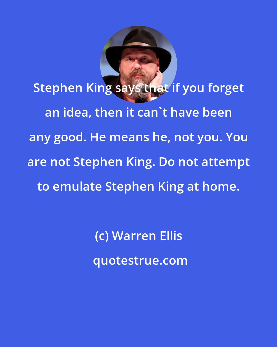 Warren Ellis: Stephen King says that if you forget an idea, then it can't have been any good. He means he, not you. You are not Stephen King. Do not attempt to emulate Stephen King at home.