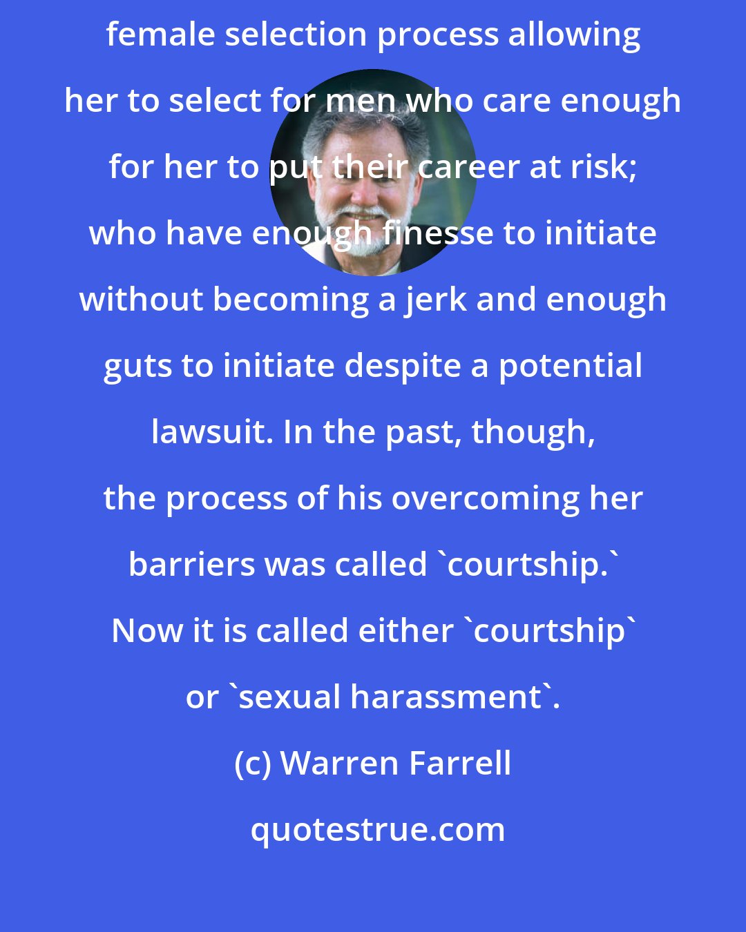 Warren Farrell: In a sense, sexual harassment lawsuits are just the latest version of the female selection process allowing her to select for men who care enough for her to put their career at risk; who have enough finesse to initiate without becoming a jerk and enough guts to initiate despite a potential lawsuit. In the past, though, the process of his overcoming her barriers was called 'courtship.' Now it is called either 'courtship' or 'sexual harassment'.