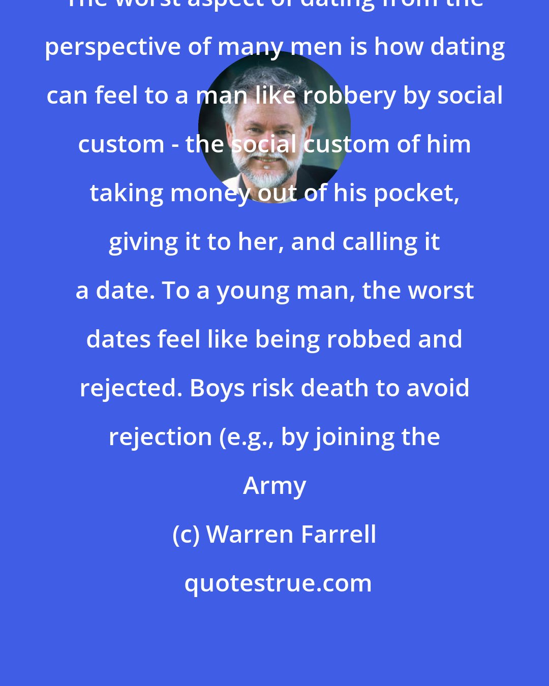 Warren Farrell: The worst aspect of dating from the perspective of many men is how dating can feel to a man like robbery by social custom - the social custom of him taking money out of his pocket, giving it to her, and calling it a date. To a young man, the worst dates feel like being robbed and rejected. Boys risk death to avoid rejection (e.g., by joining the Army