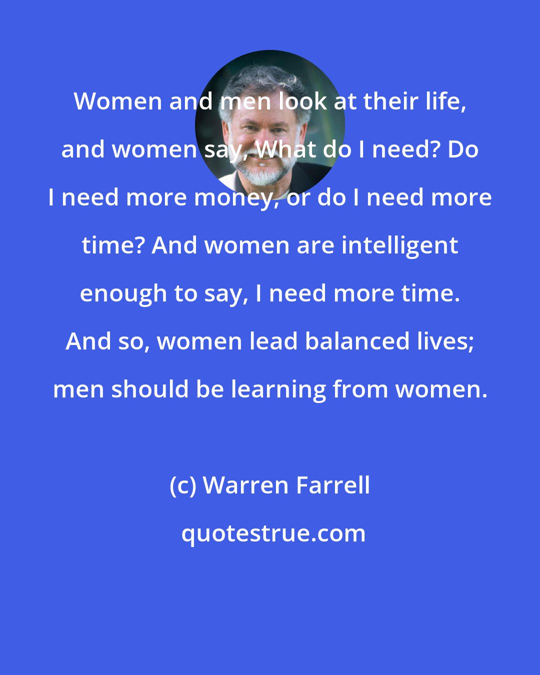 Warren Farrell: Women and men look at their life, and women say, What do I need? Do I need more money, or do I need more time? And women are intelligent enough to say, I need more time. And so, women lead balanced lives; men should be learning from women.