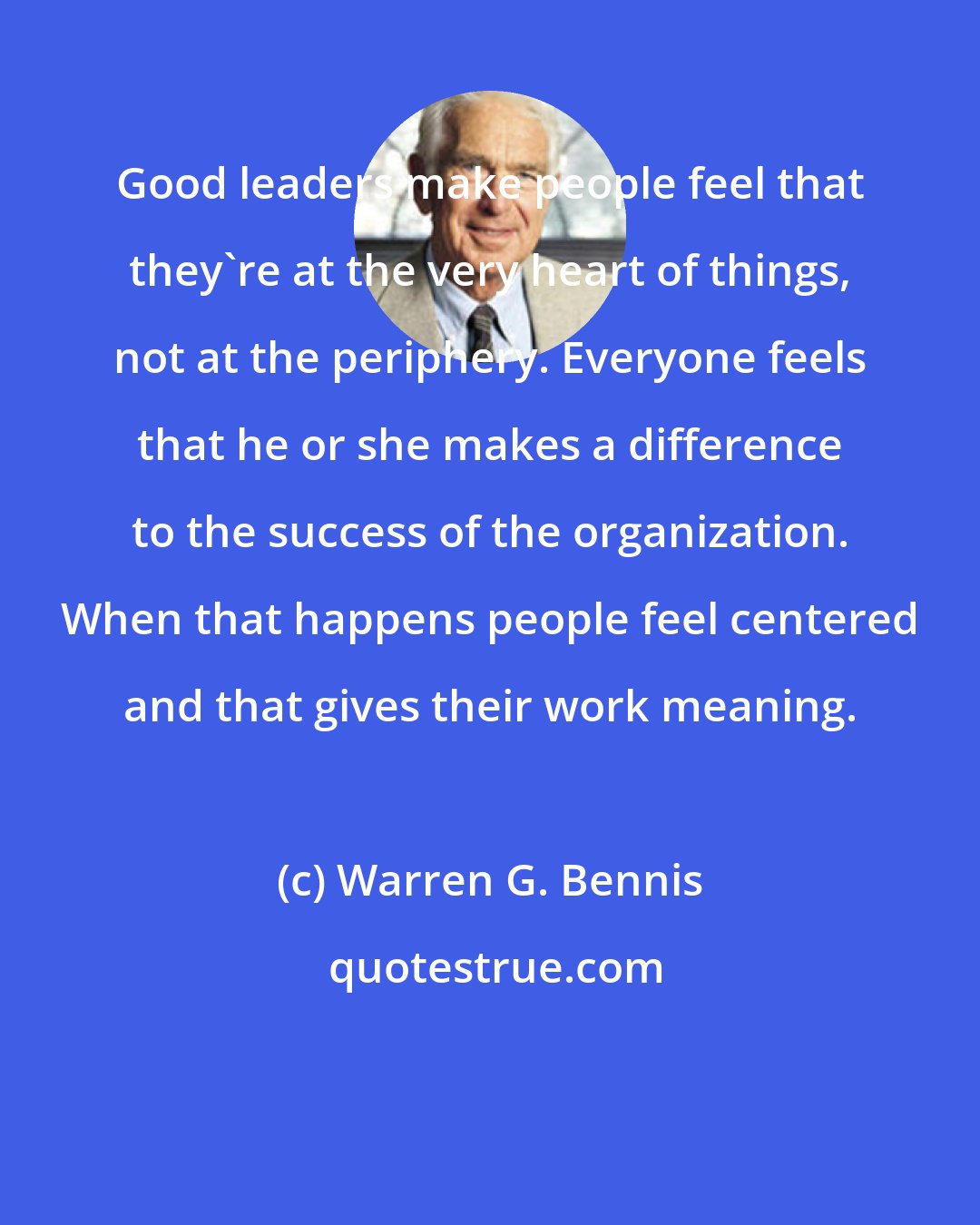 Warren G. Bennis: Good leaders make people feel that they're at the very heart of things, not at the periphery. Everyone feels that he or she makes a difference to the success of the organization. When that happens people feel centered and that gives their work meaning.
