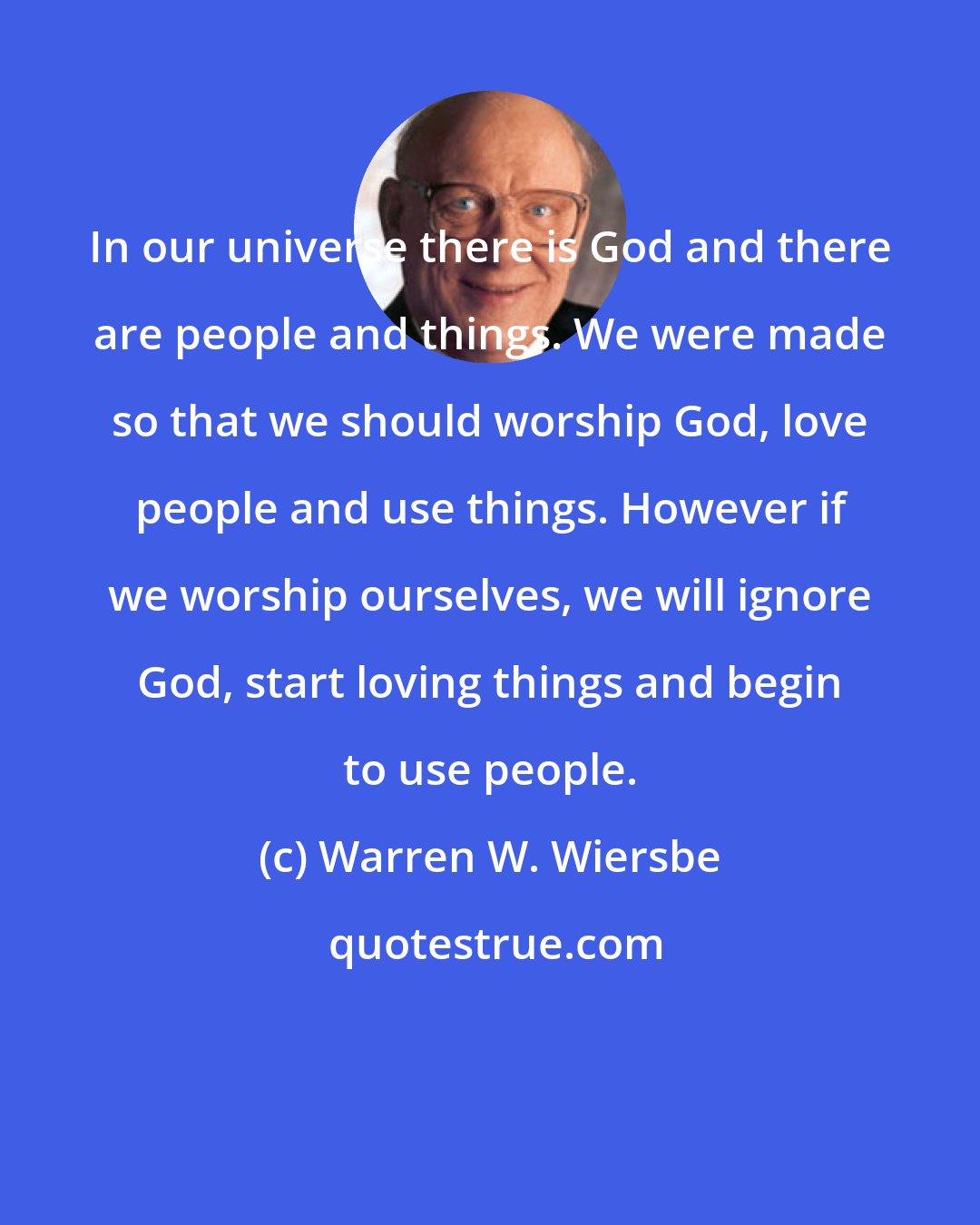 Warren W. Wiersbe: In our universe there is God and there are people and things. We were made so that we should worship God, love people and use things. However if we worship ourselves, we will ignore God, start loving things and begin to use people.