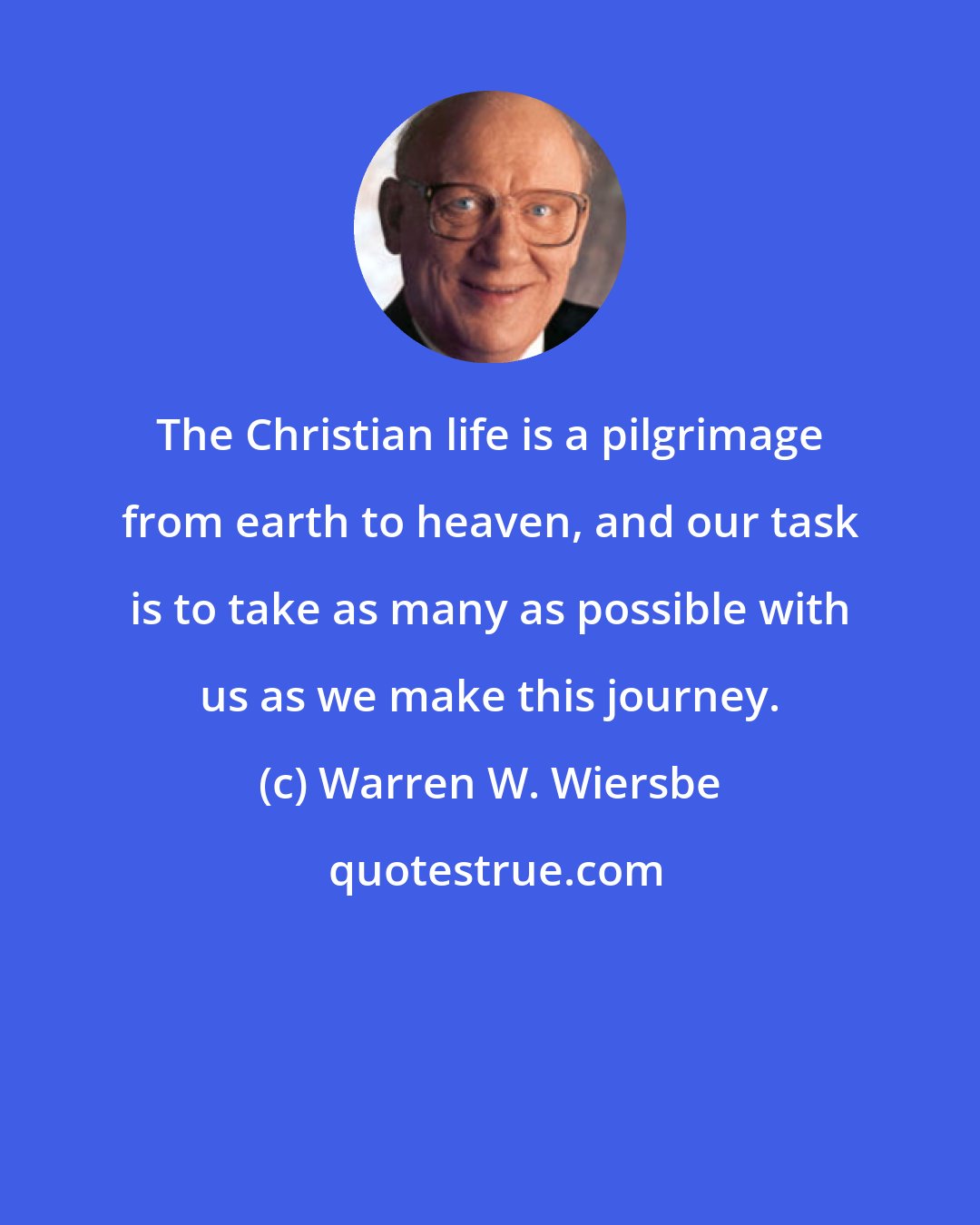 Warren W. Wiersbe: The Christian life is a pilgrimage from earth to heaven, and our task is to take as many as possible with us as we make this journey.