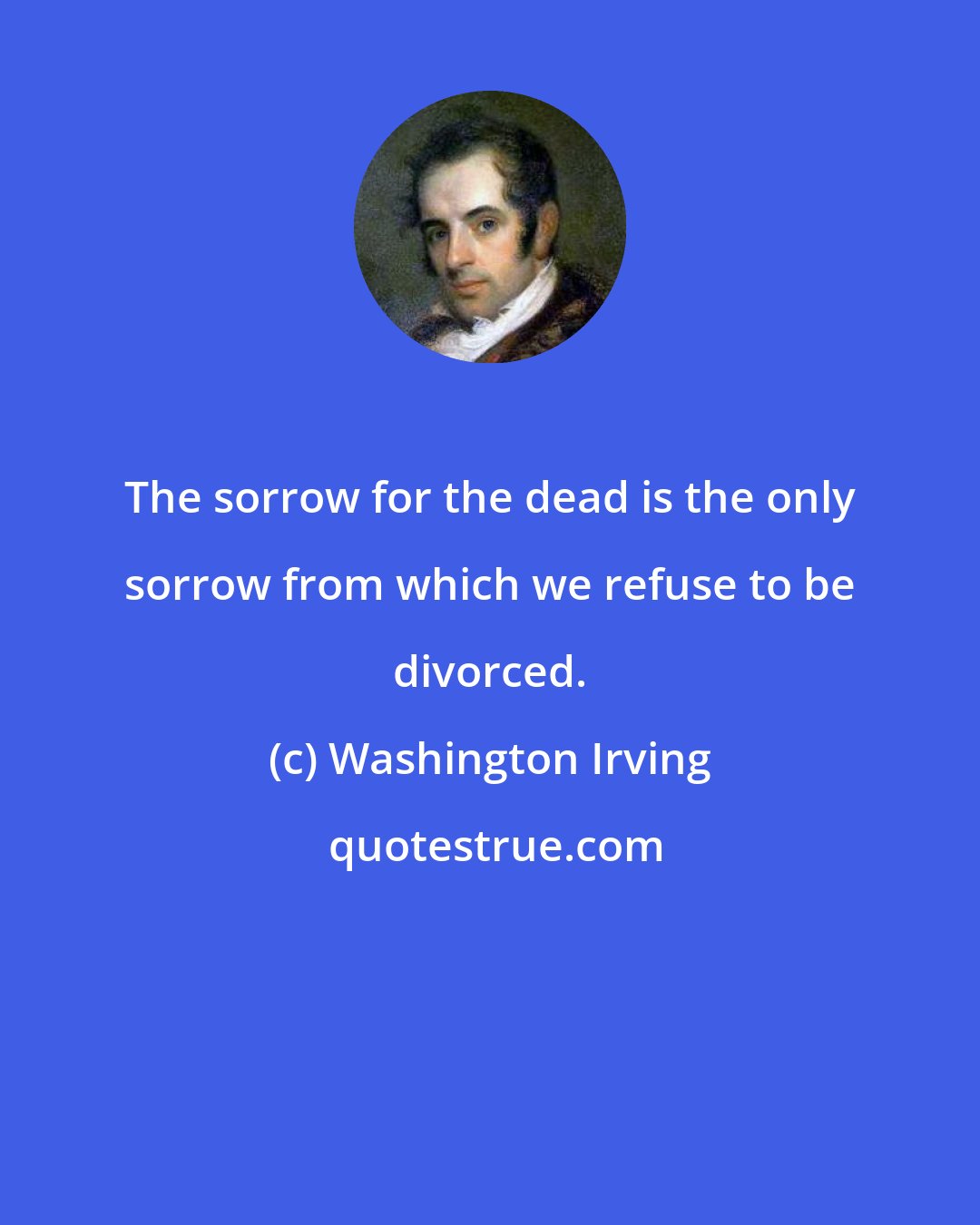 Washington Irving: The sorrow for the dead is the only sorrow from which we refuse to be divorced.