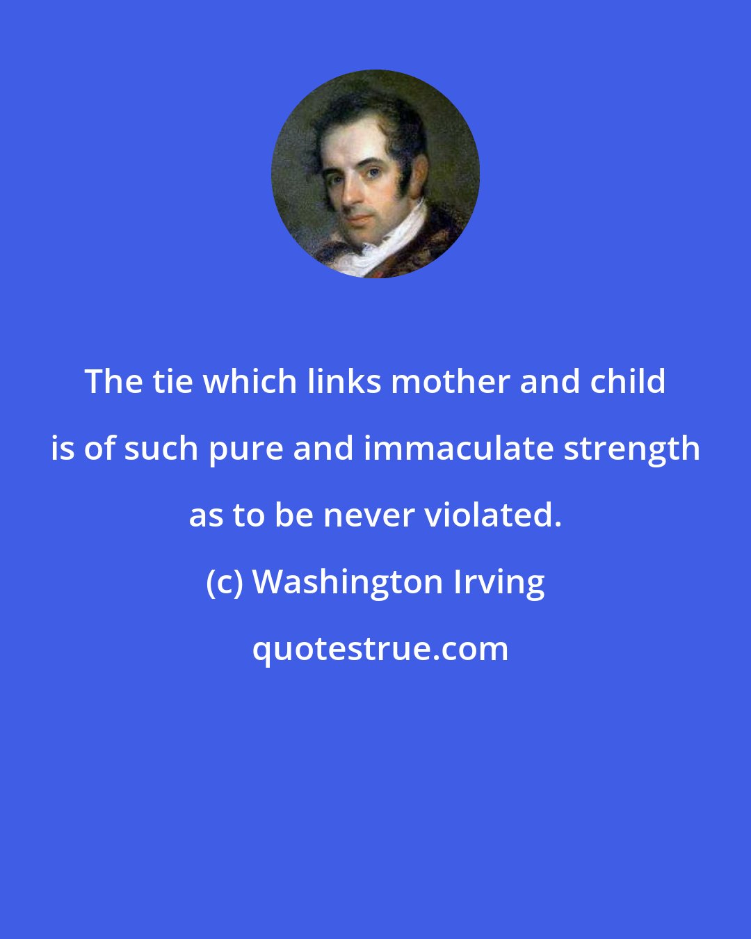 Washington Irving: The tie which links mother and child is of such pure and immaculate strength as to be never violated.