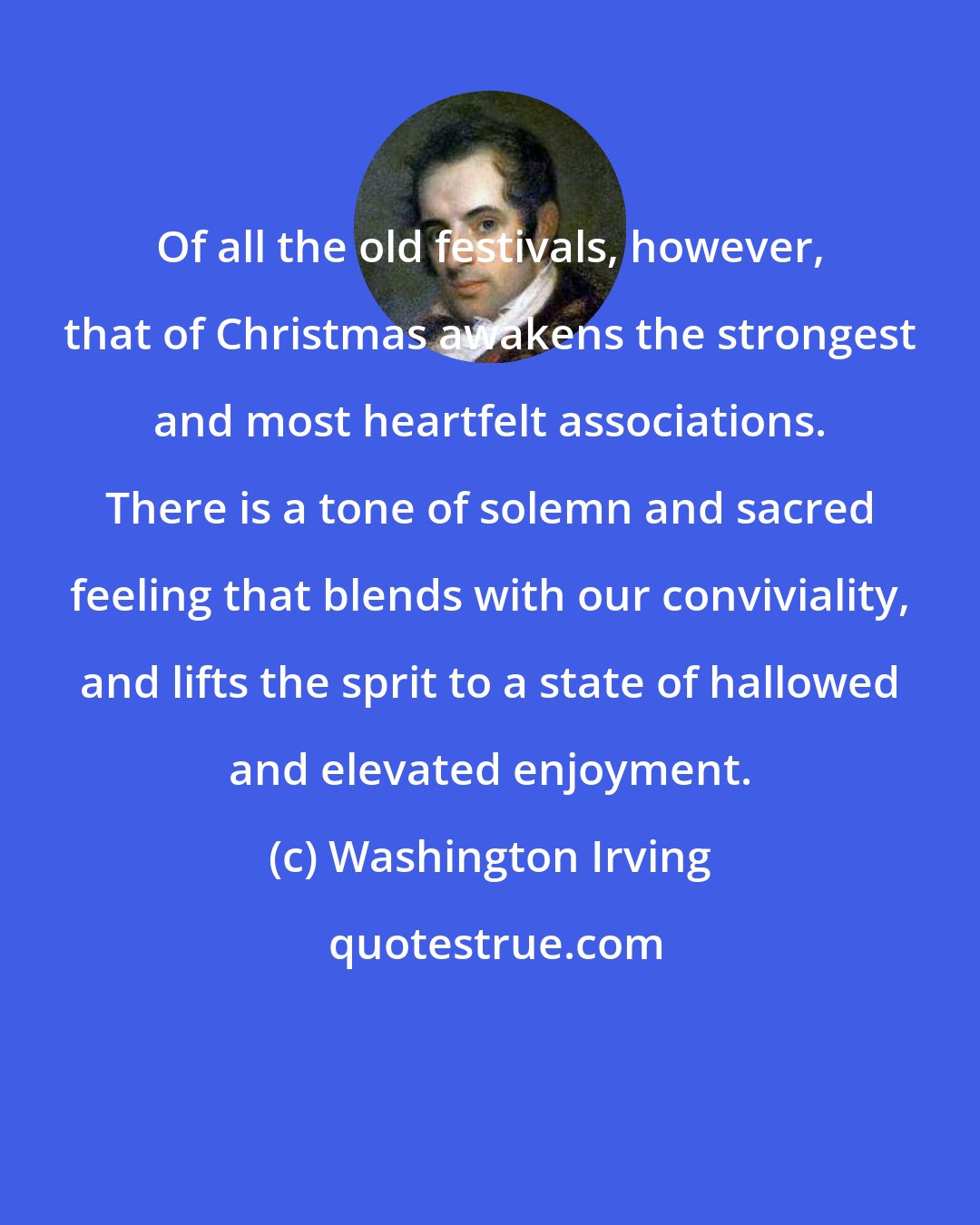 Washington Irving: Of all the old festivals, however, that of Christmas awakens the strongest and most heartfelt associations. There is a tone of solemn and sacred feeling that blends with our conviviality, and lifts the sprit to a state of hallowed and elevated enjoyment.