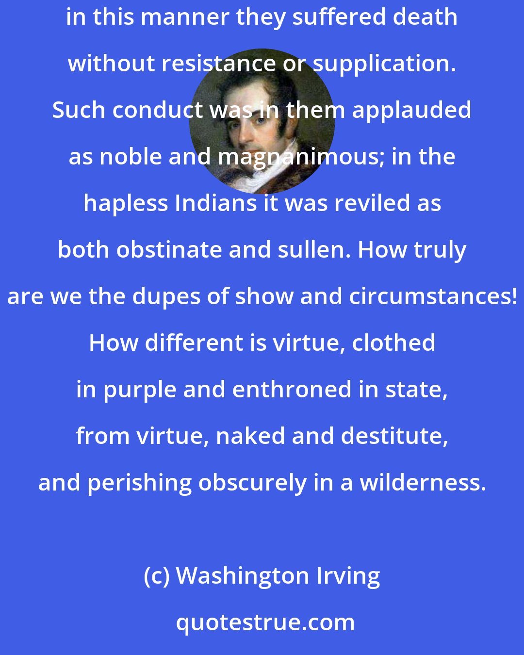 Washington Irving: When the Gauls laid waste Rome, they found the senators clothed in their robes, and seated in stern tranquillity in their curule chairs; in this manner they suffered death without resistance or supplication. Such conduct was in them applauded as noble and magnanimous; in the hapless Indians it was reviled as both obstinate and sullen. How truly are we the dupes of show and circumstances! How different is virtue, clothed in purple and enthroned in state, from virtue, naked and destitute, and perishing obscurely in a wilderness.