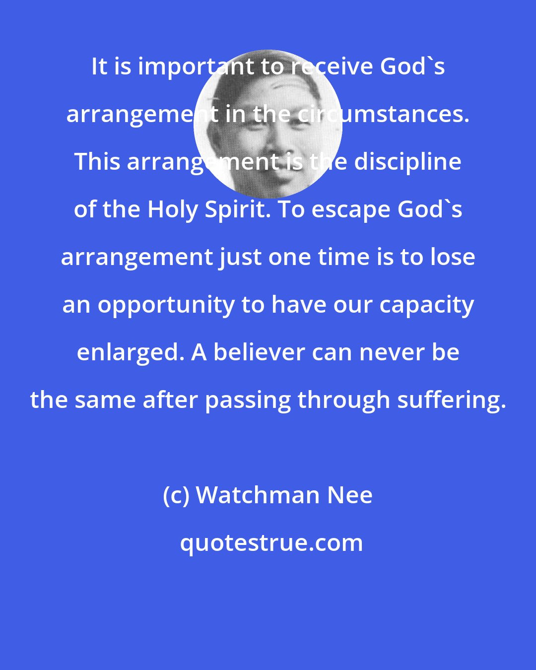 Watchman Nee: It is important to receive God's arrangement in the circumstances. This arrangement is the discipline of the Holy Spirit. To escape God's arrangement just one time is to lose an opportunity to have our capacity enlarged. A believer can never be the same after passing through suffering.