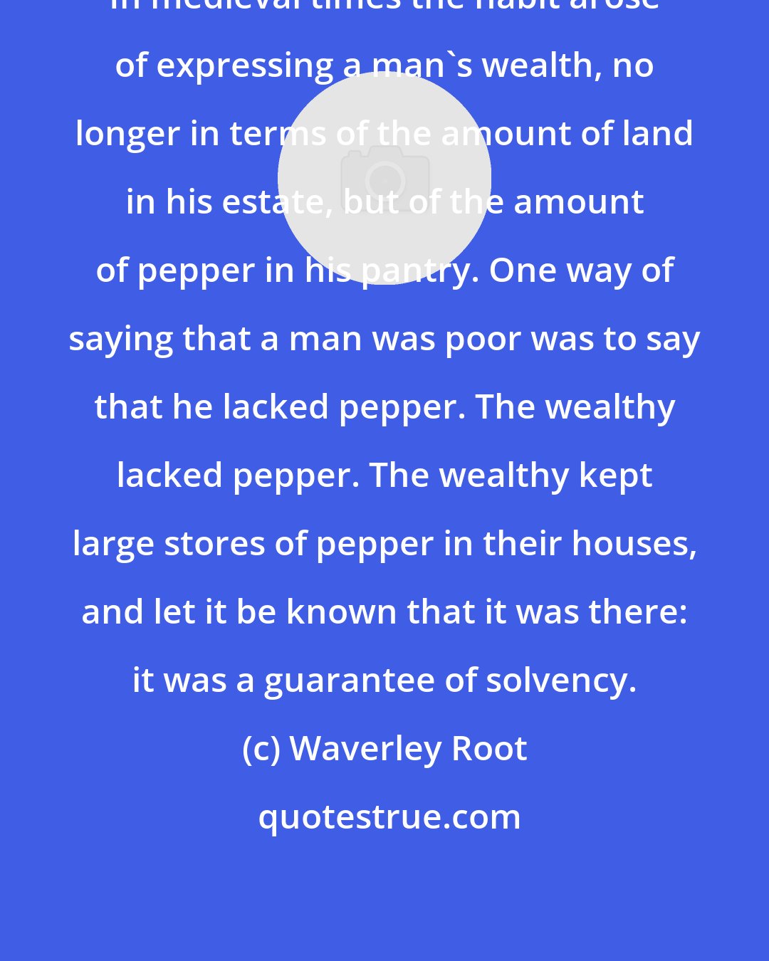 Waverley Root: In medieval times the habit arose of expressing a man's wealth, no longer in terms of the amount of land in his estate, but of the amount of pepper in his pantry. One way of saying that a man was poor was to say that he lacked pepper. The wealthy lacked pepper. The wealthy kept large stores of pepper in their houses, and let it be known that it was there: it was a guarantee of solvency.