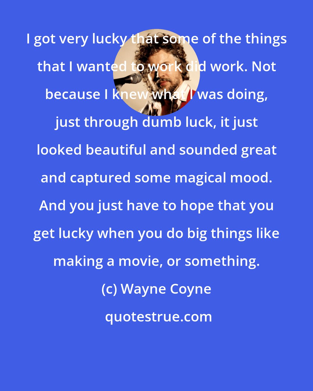 Wayne Coyne: I got very lucky that some of the things that I wanted to work did work. Not because I knew what I was doing, just through dumb luck, it just looked beautiful and sounded great and captured some magical mood. And you just have to hope that you get lucky when you do big things like making a movie, or something.