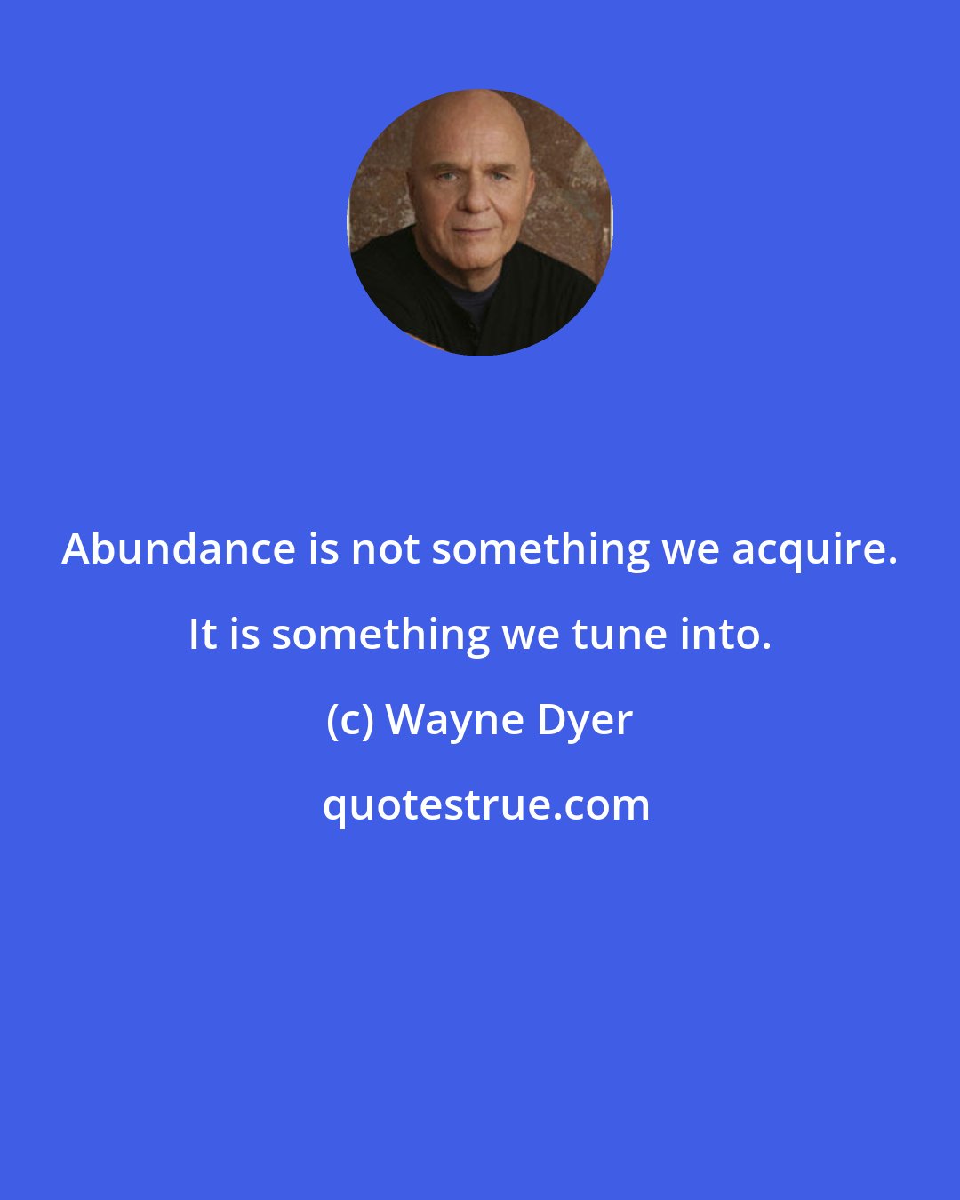 Wayne Dyer: Abundance is not something we acquire. It is something we tune into.