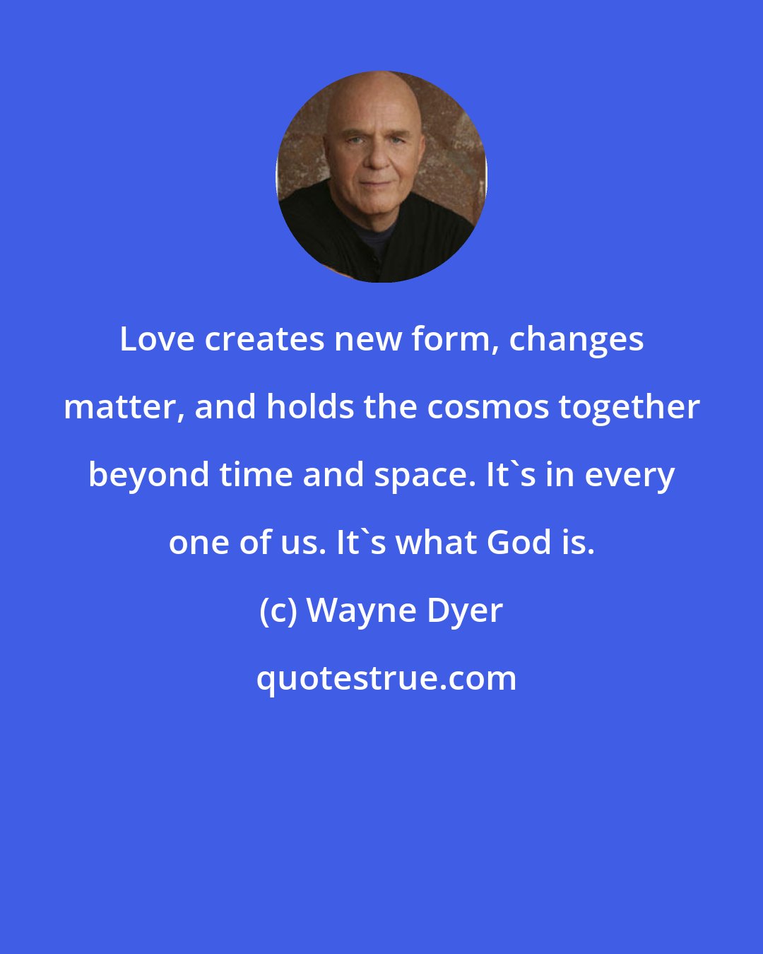 Wayne Dyer: Love creates new form, changes matter, and holds the cosmos together beyond time and space. It's in every one of us. It's what God is.