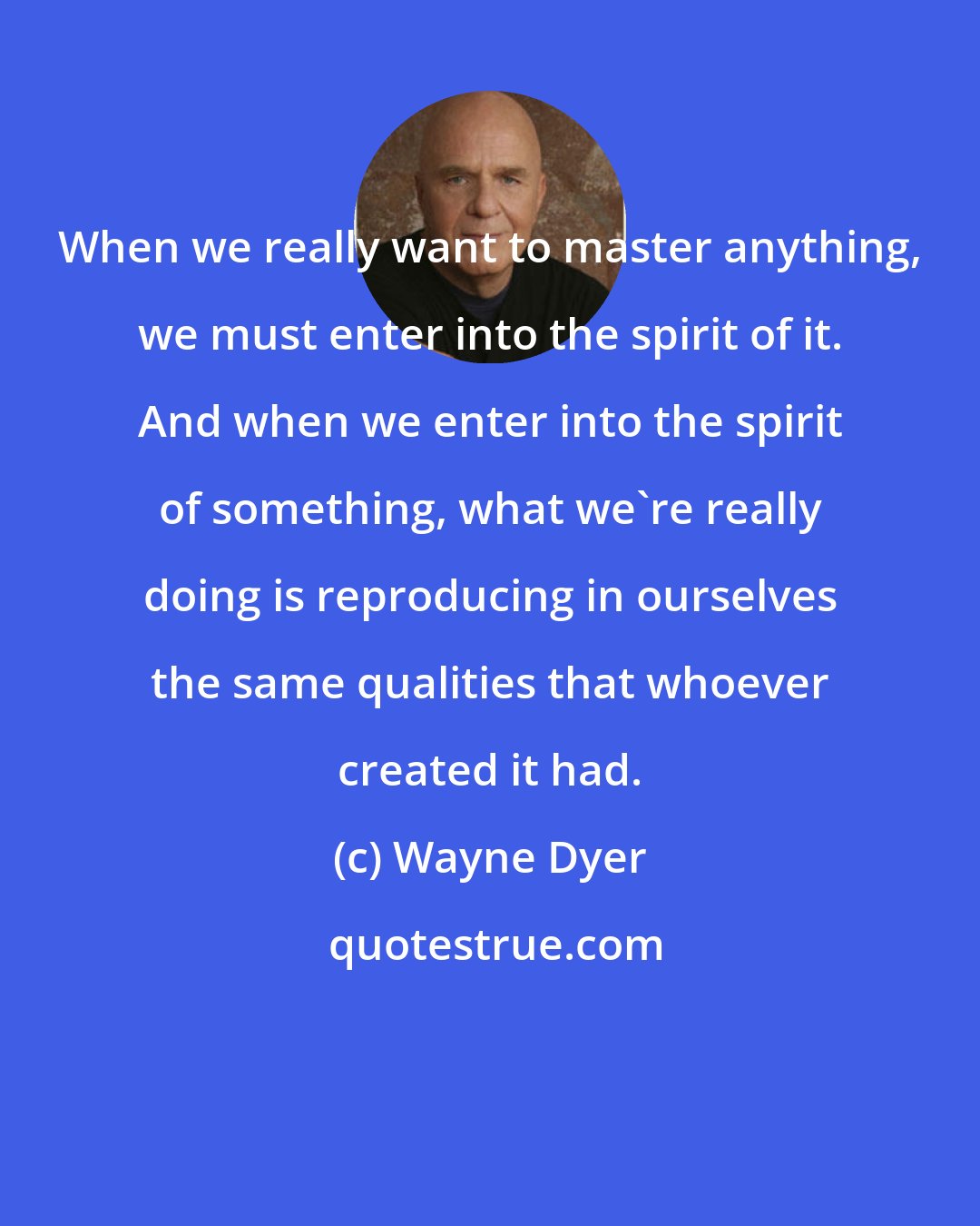 Wayne Dyer: When we really want to master anything, we must enter into the spirit of it. And when we enter into the spirit of something, what we're really doing is reproducing in ourselves the same qualities that whoever created it had.