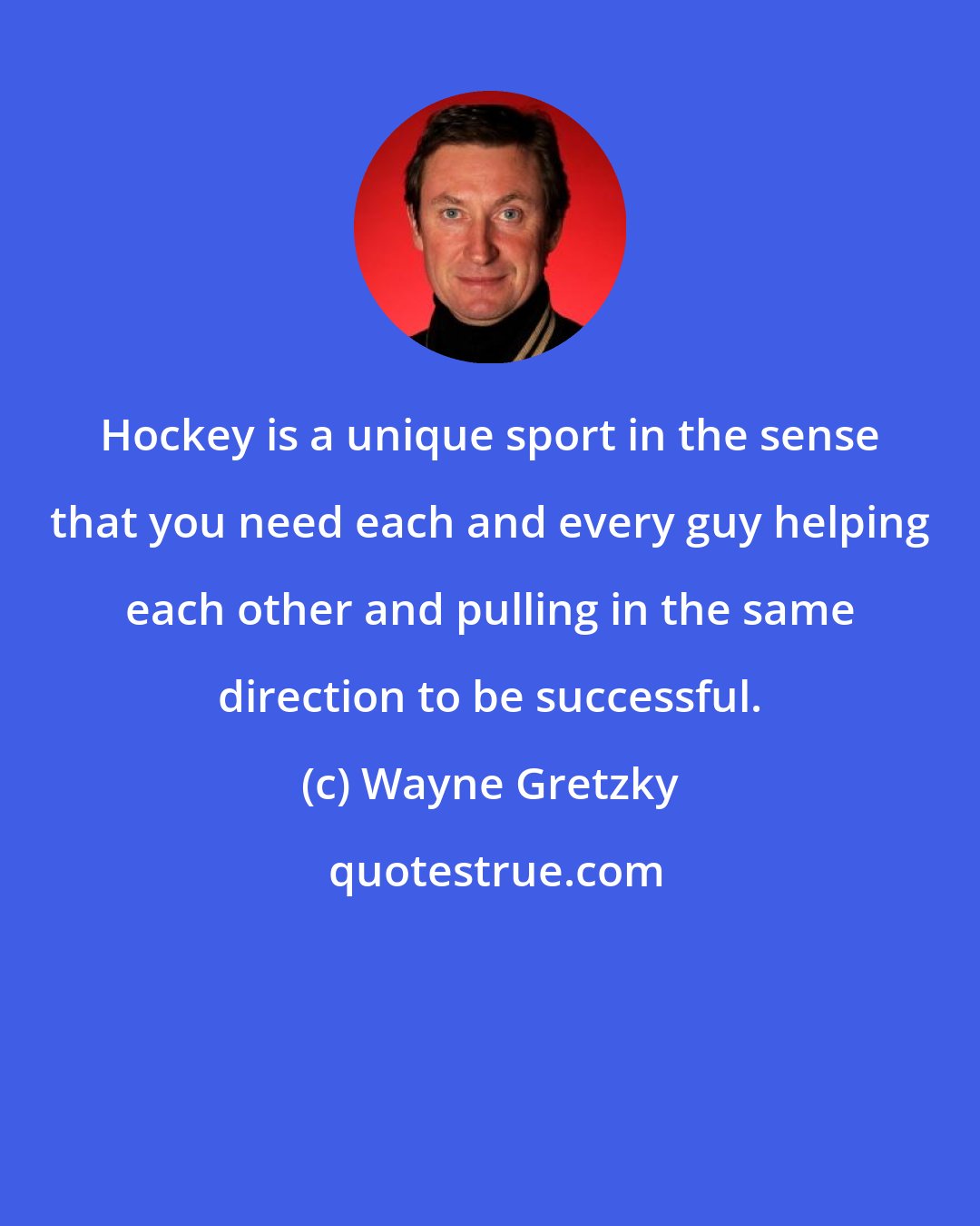 Wayne Gretzky: Hockey is a unique sport in the sense that you need each and every guy helping each other and pulling in the same direction to be successful.