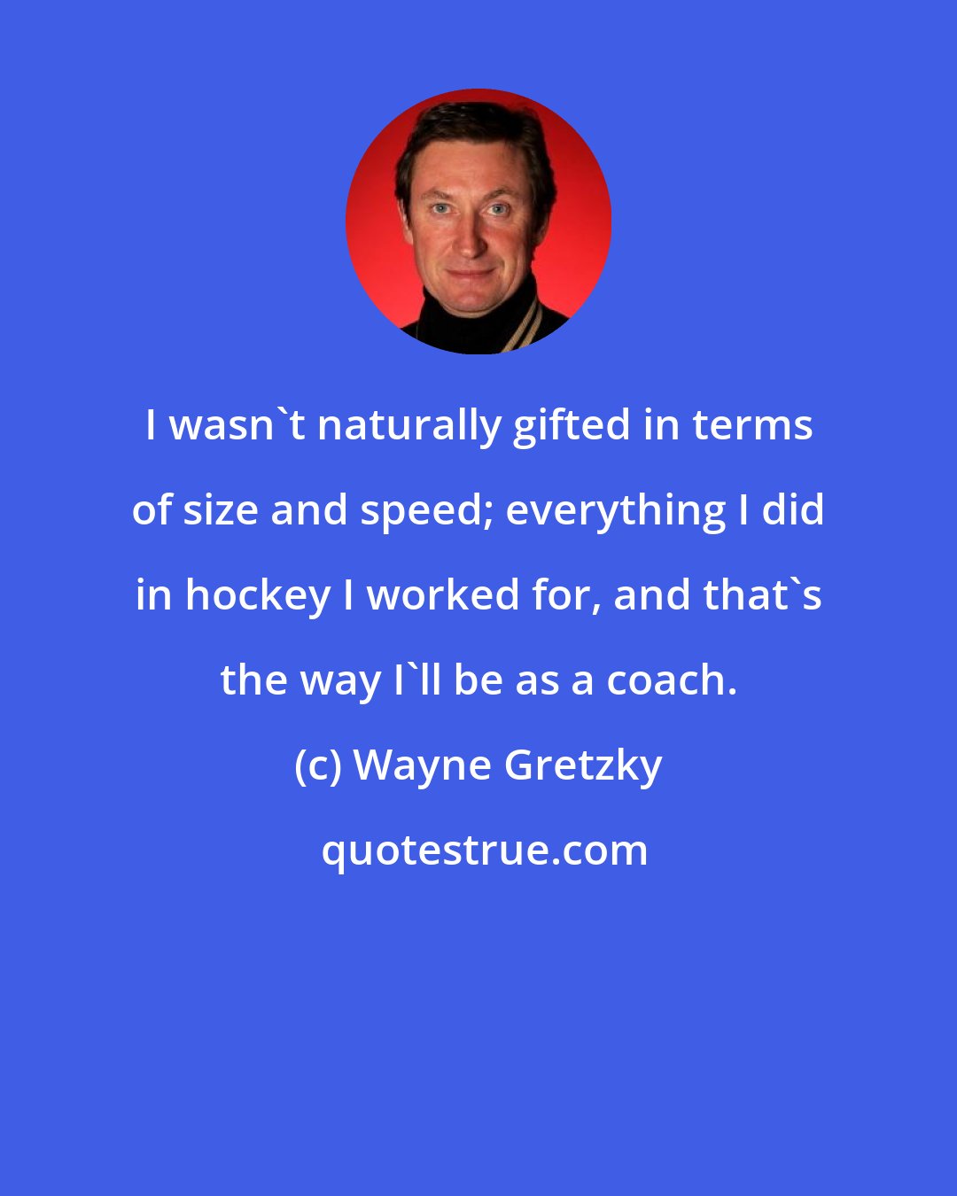 Wayne Gretzky: I wasn't naturally gifted in terms of size and speed; everything I did in hockey I worked for, and that's the way I'll be as a coach.