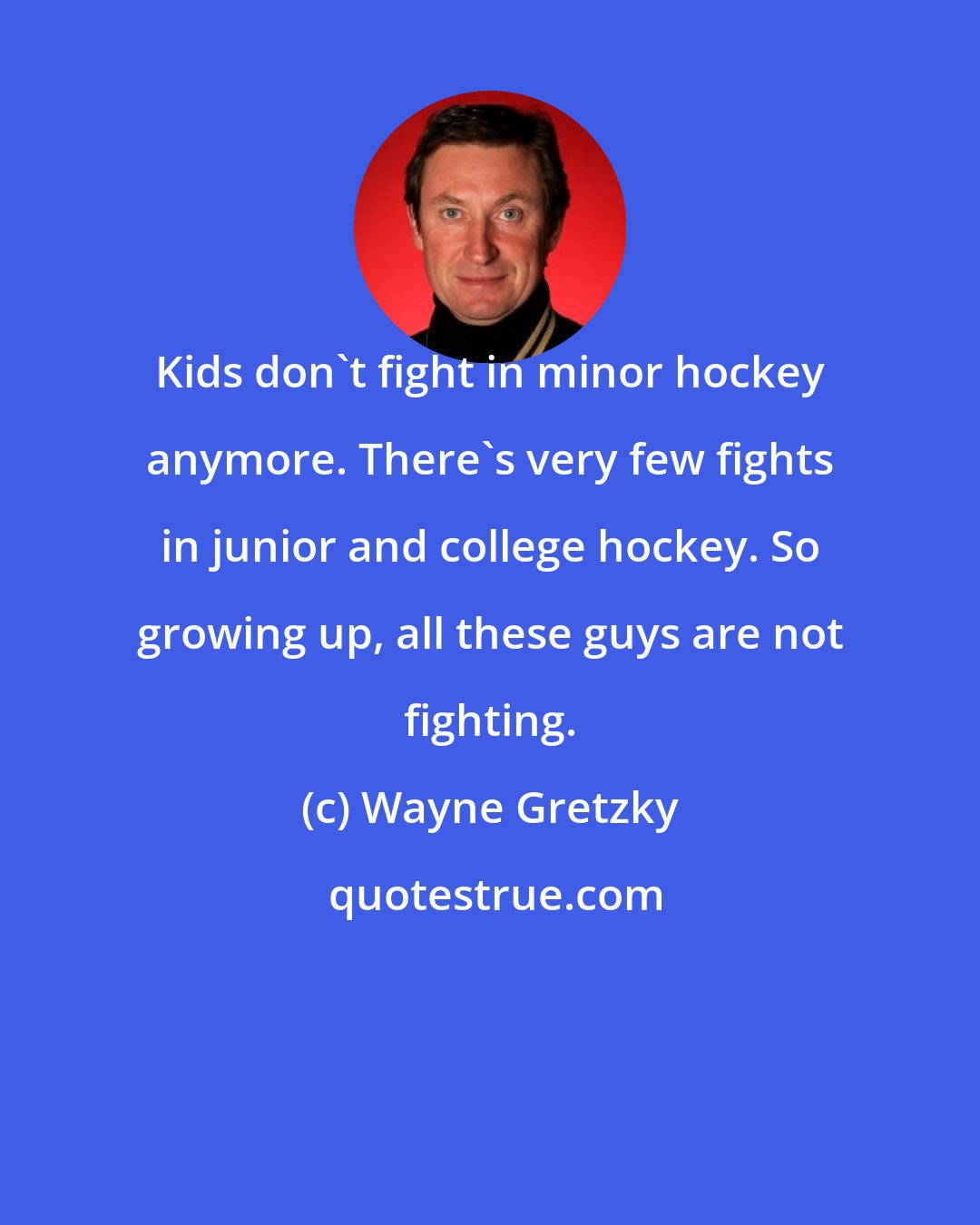 Wayne Gretzky: Kids don't fight in minor hockey anymore. There's very few fights in junior and college hockey. So growing up, all these guys are not fighting.