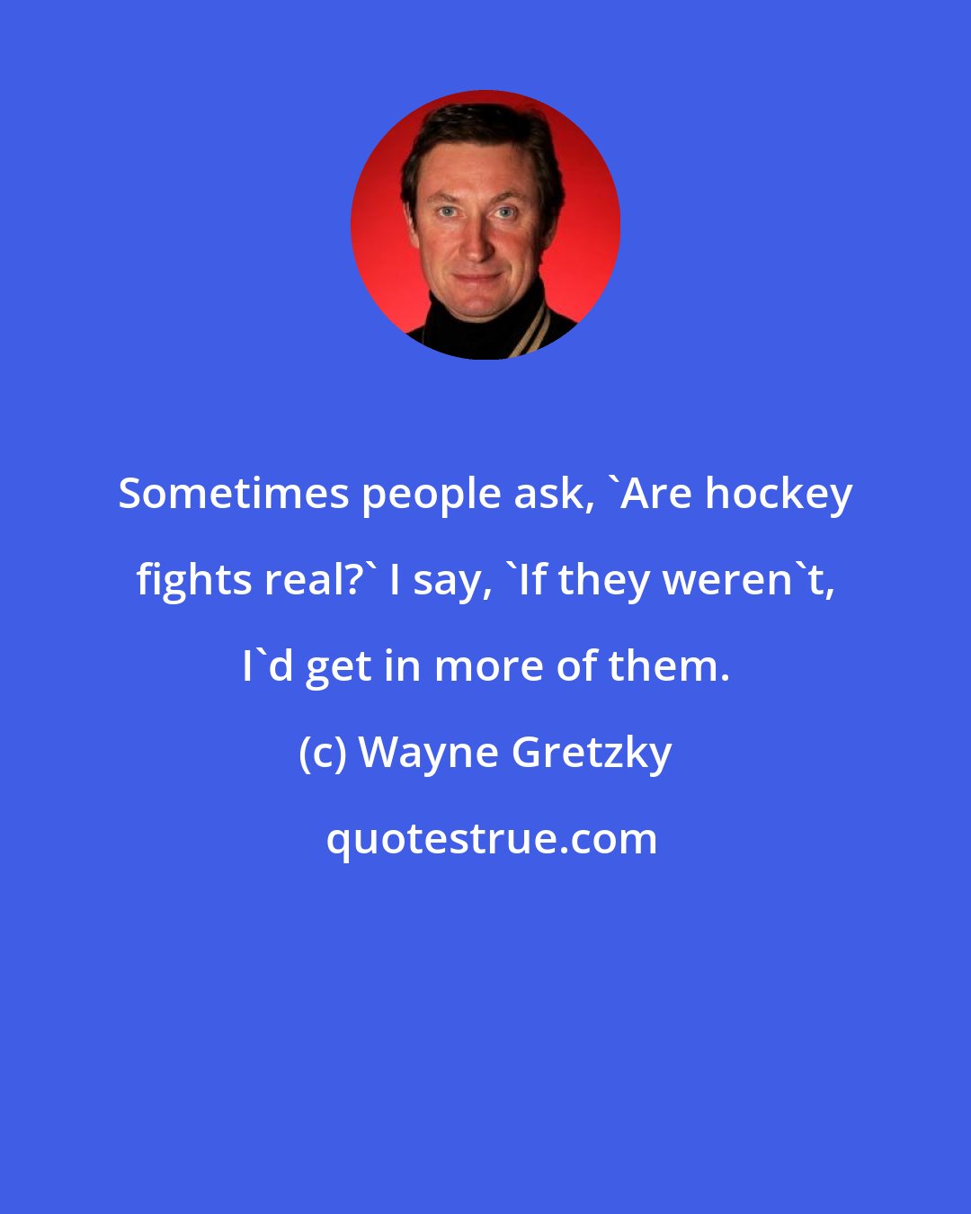 Wayne Gretzky: Sometimes people ask, 'Are hockey fights real?' I say, 'If they weren't, I'd get in more of them.