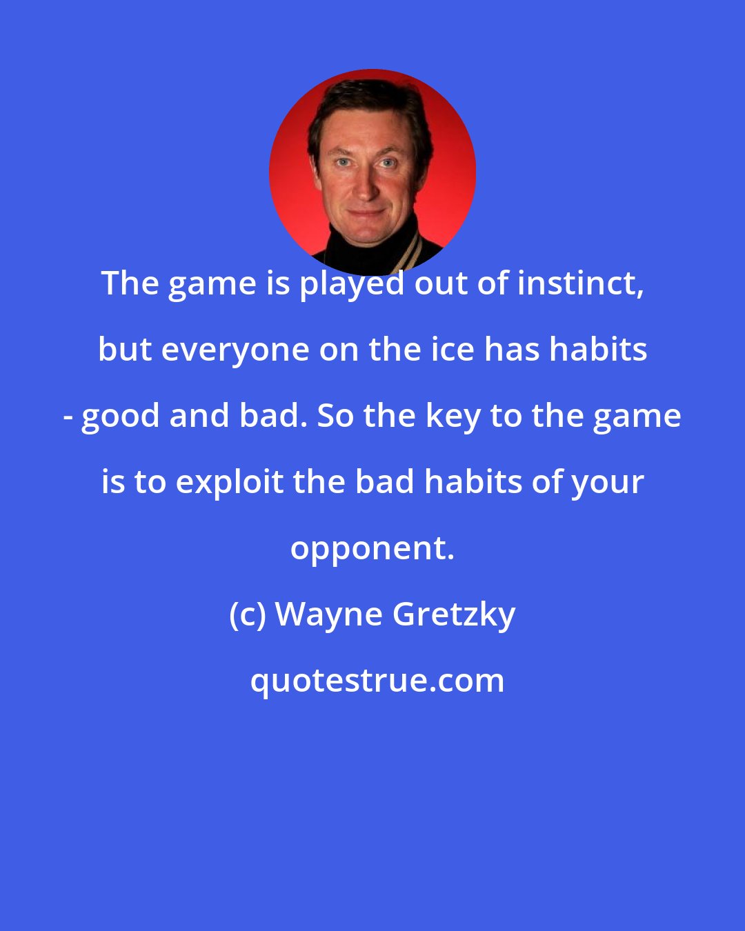 Wayne Gretzky: The game is played out of instinct, but everyone on the ice has habits - good and bad. So the key to the game is to exploit the bad habits of your opponent.