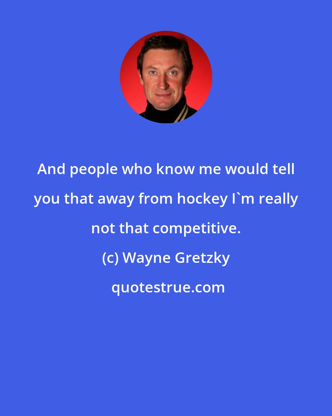 Wayne Gretzky: And people who know me would tell you that away from hockey I'm really not that competitive.