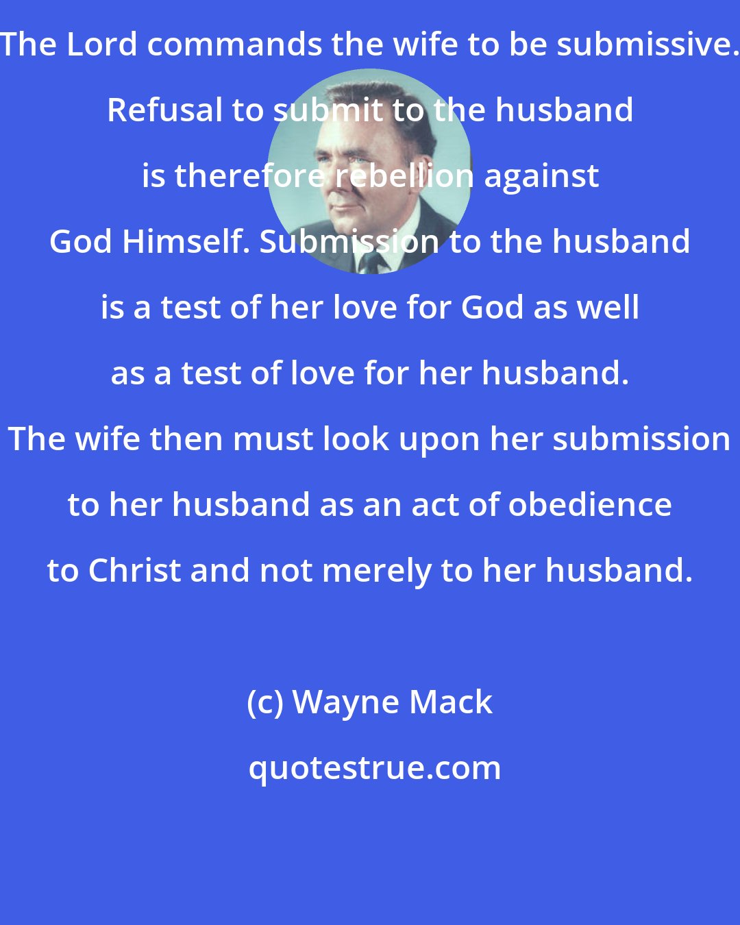 Wayne Mack: The Lord commands the wife to be submissive. Refusal to submit to the husband is therefore rebellion against God Himself. Submission to the husband is a test of her love for God as well as a test of love for her husband. The wife then must look upon her submission to her husband as an act of obedience to Christ and not merely to her husband.