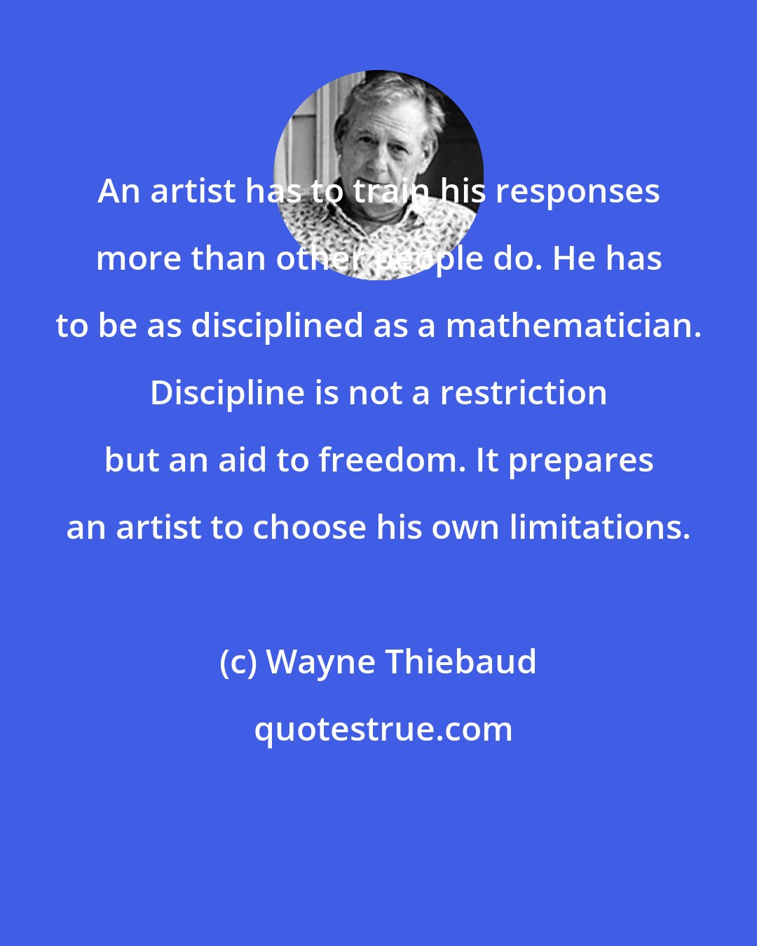 Wayne Thiebaud: An artist has to train his responses more than other people do. He has to be as disciplined as a mathematician. Discipline is not a restriction but an aid to freedom. It prepares an artist to choose his own limitations.
