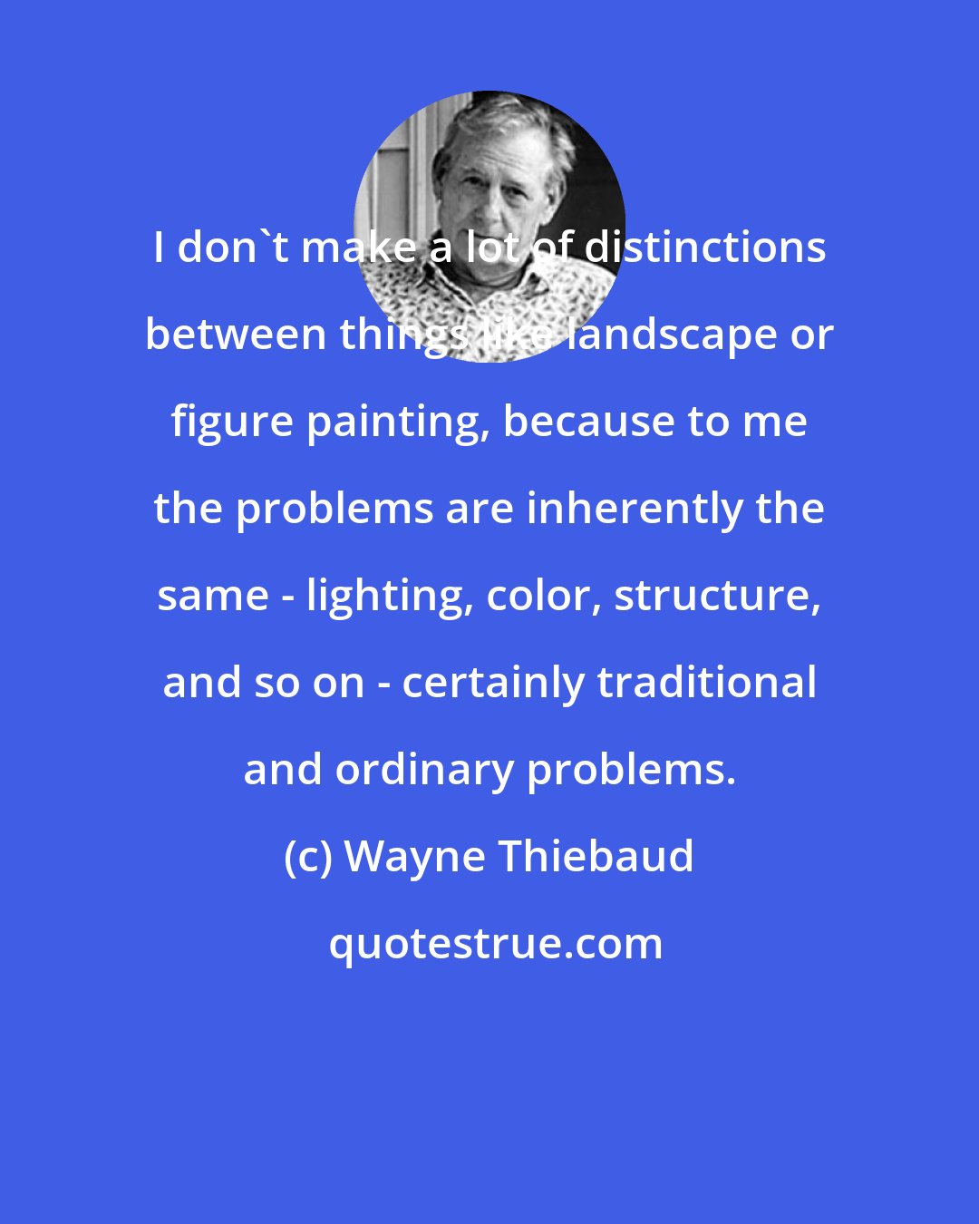 Wayne Thiebaud: I don't make a lot of distinctions between things like landscape or figure painting, because to me the problems are inherently the same - lighting, color, structure, and so on - certainly traditional and ordinary problems.