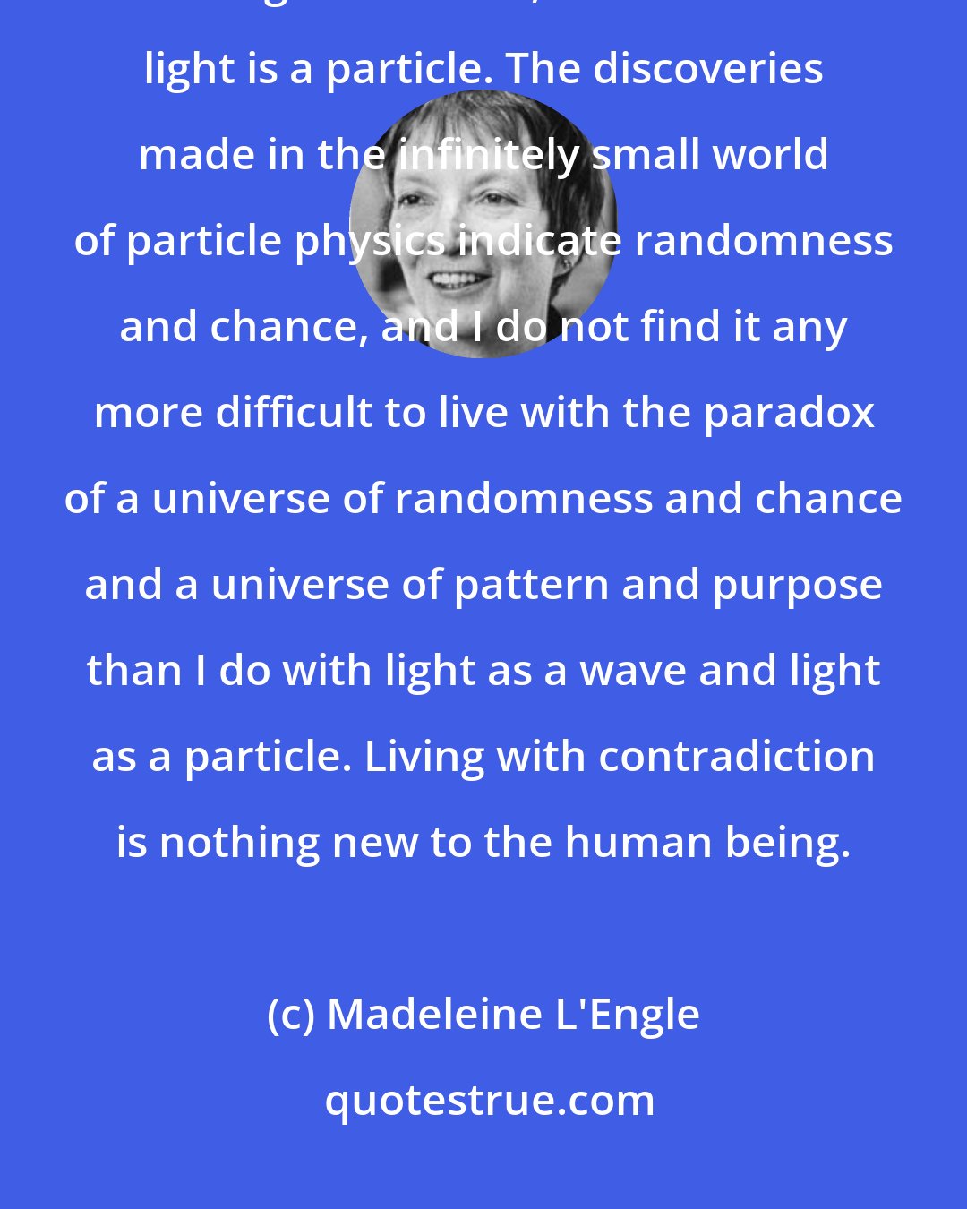 Madeleine L'Engle: The world of science lives fairly comfortably with paradox. We know that light is a wave, and also that light is a particle. The discoveries made in the infinitely small world of particle physics indicate randomness and chance, and I do not find it any more difficult to live with the paradox of a universe of randomness and chance and a universe of pattern and purpose than I do with light as a wave and light as a particle. Living with contradiction is nothing new to the human being.