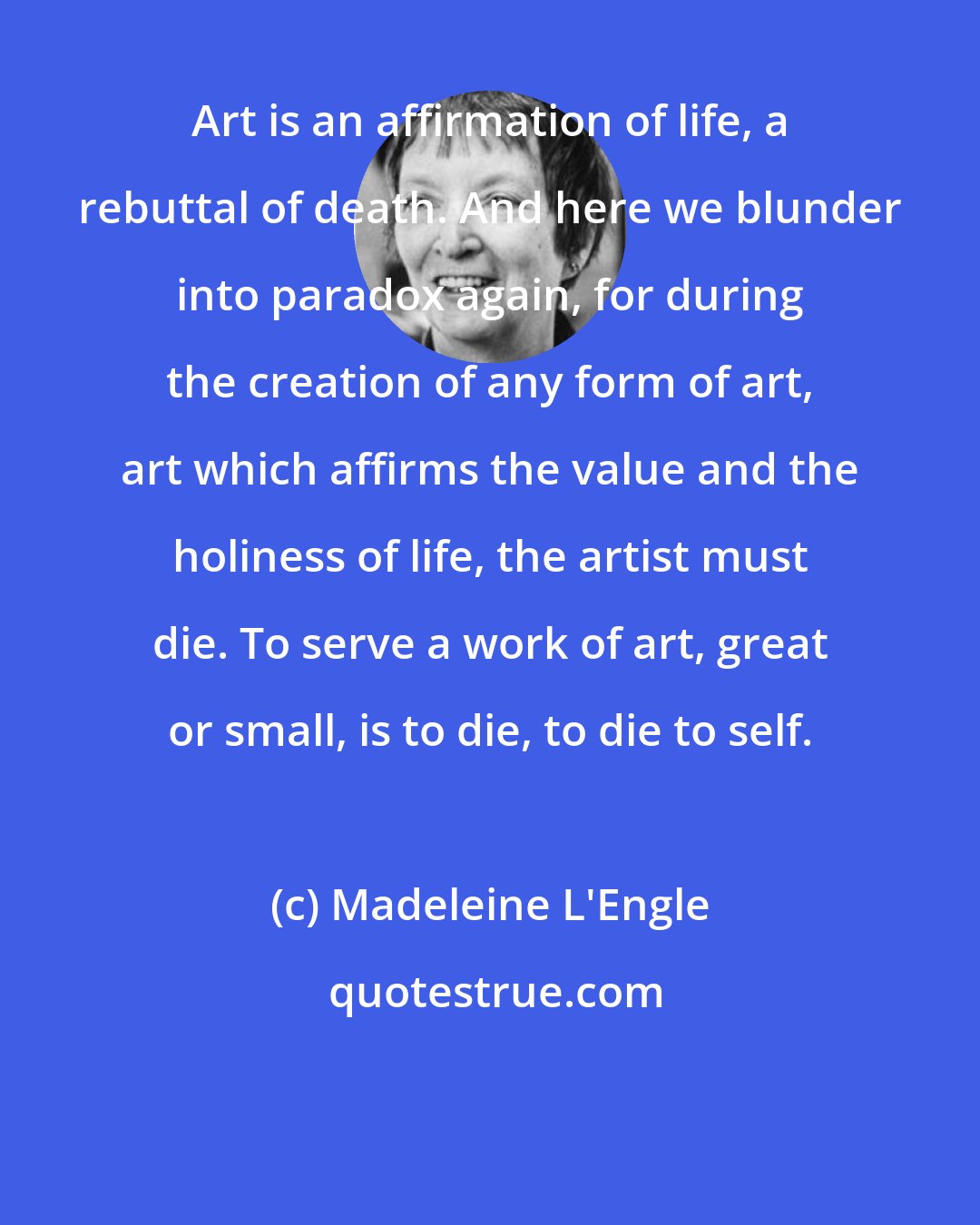Madeleine L'Engle: Art is an affirmation of life, a rebuttal of death. And here we blunder into paradox again, for during the creation of any form of art, art which affirms the value and the holiness of life, the artist must die. To serve a work of art, great or small, is to die, to die to self.
