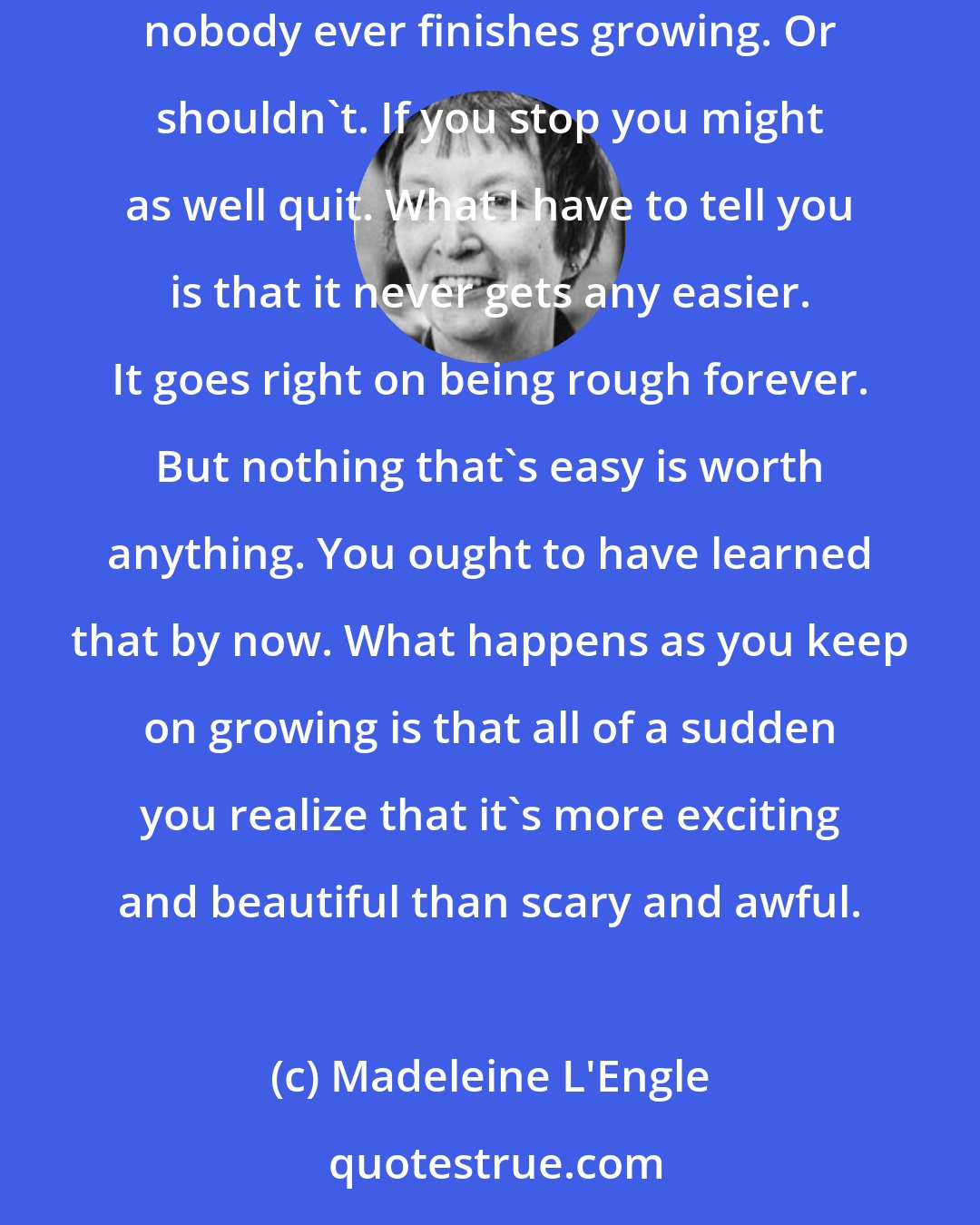Madeleine L'Engle: Growing up is a process that never ends. It isn't a point you attain so you can say, Hooray, I'm grown up. Some people never grow up. And nobody ever finishes growing. Or shouldn't. If you stop you might as well quit. What I have to tell you is that it never gets any easier. It goes right on being rough forever. But nothing that's easy is worth anything. You ought to have learned that by now. What happens as you keep on growing is that all of a sudden you realize that it's more exciting and beautiful than scary and awful.